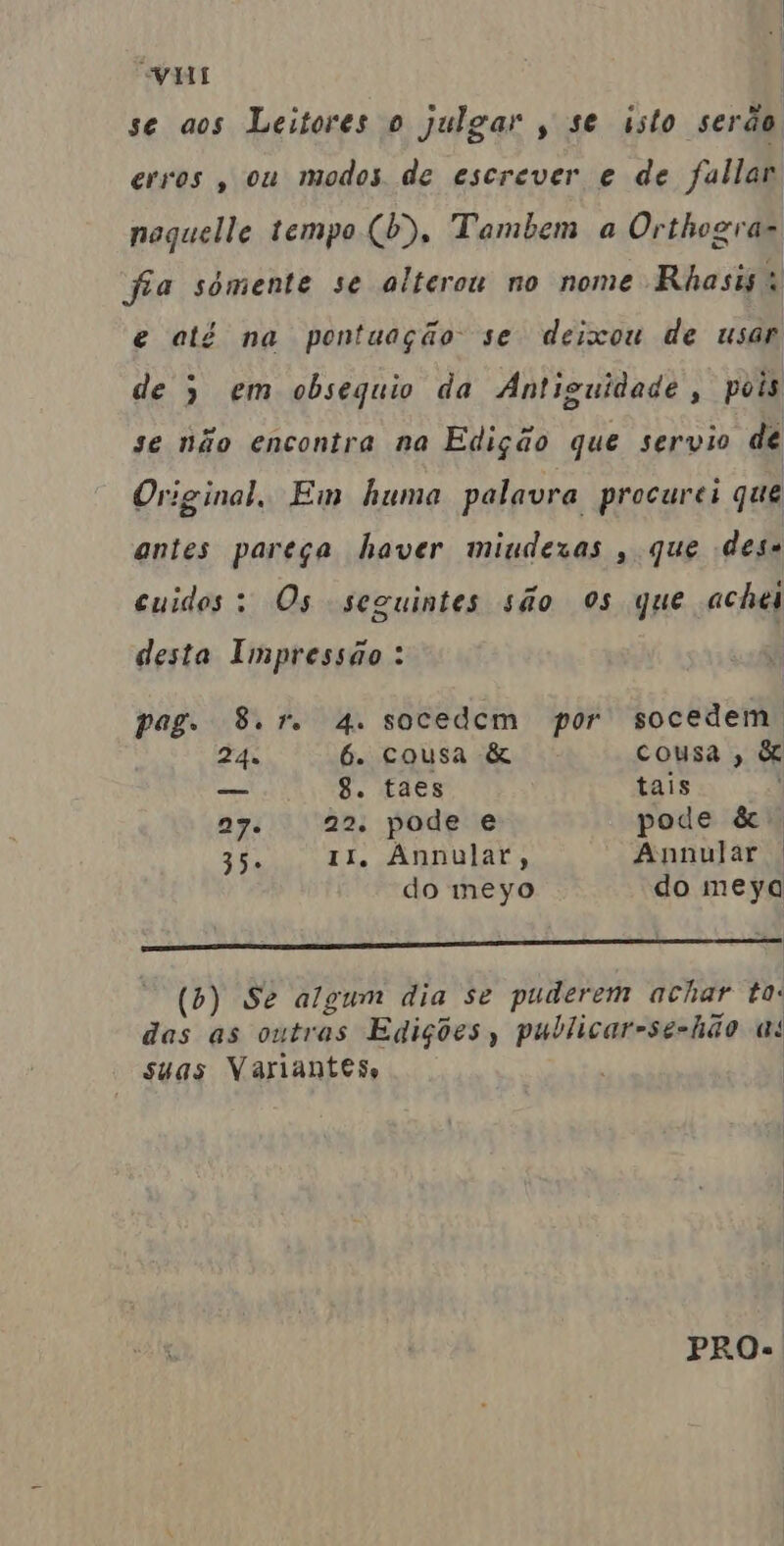 VI | “ s º »o se aos Leitores o julgar , se usto serão erros , ou modos de escrever e de fallar noquelle tempo (b), Tambem a Orthogra- fia sómente se alterou no nome Rhasis e até na pontuação se deixou de usar de ) em obsequio da Antiguidade, pois se não encontra na Edição que servio de Original, Em huma palavra procurei que antes pareça haver mindexas , que des euidos: Os seguintes são Os que achei desta Impressão : pag. 8.1. 4. socedem por socedem, 24u 6. cousa & cousa, & — 8. taes tais | 27. | 22. pode e pode & Sis 11. Annulat, Annular . do meyo do meyq O (b) Se algum dia se puderem achar to: das as outras Edições, publicar-se-hão a! suas Variantes PRO.