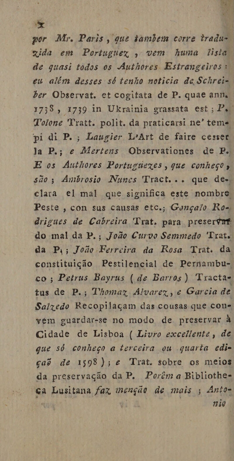 ma MAE, a : por Mr. Paris, que tambem corte tradu-. xida em Portuguex , vem huma lista. de guasi todos os Authores Estrangeiros: eu além desses só tenho noticia de Schrei=. ber Observat. et cogitata de P. quae ann., 1738, 1739 in Ukrainia grassata est; Ps. Tolone Tratt. polit. da praticarsi ne” teme pi di P.; Laugier L'Art de faire cesser Ja P.; e Mertens Observationes de P. E os Authores Portuguexes, que conheço» são; Ambrosio Nunes Tract... que des, clara el mal que significa este nombre Peste , con sus causas etc.; Gonçalo Ros drigues de Cabreira Trat. para presertat do mal da P.; Jodo Curvo Semmedo 'Drats da P;; João Ferreira da Rosa Trat. da constituição Pestilencial de Pernambu- co; Petrus Bayrus (de Barros) Tractas tus de P.; Thomaz Alvarez, e Garcia de Salzedo Recopilaçam das cousas que cone vém guardar-se no modo de preservar à Cidade de Lisboa ( Livro excellente, de gue só conheço a terceira ou quarta edi= ças de 1598); e Trat. sobre os meios da preservação da P, Porêma Bibliothes ca Lusitana faz menção de mais ; Antos nao