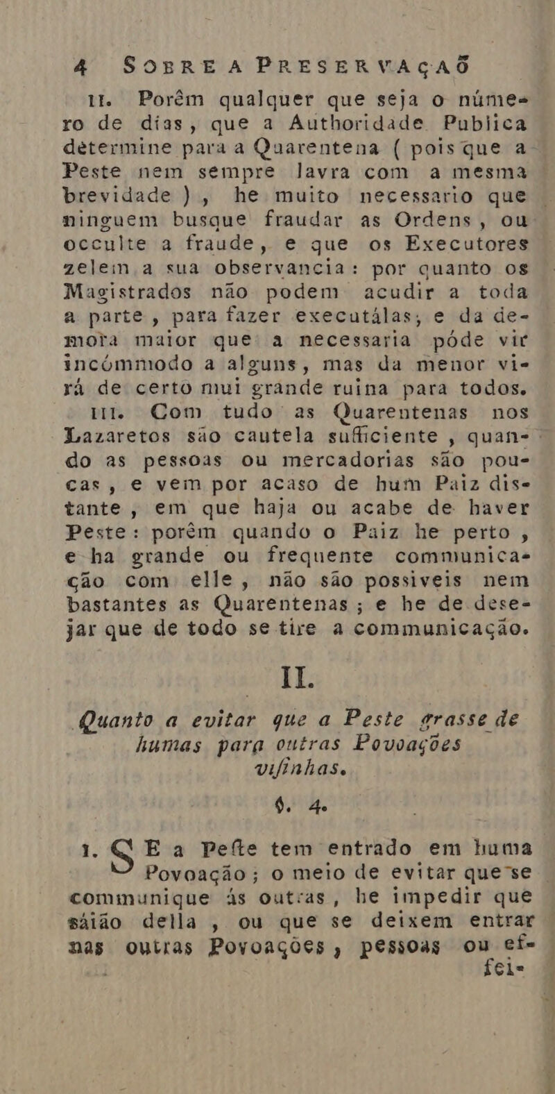 tt. Porêm qualquer que seja o númes ro de días, que a Authoridade Publica determine para a Quarentena ( pois que a Peste nem sempre lavra com a mesma brevidade ), he muito necessario que ninguem busque fraudar as Ordens, ou occulte a fraude, e que os Executores zelem a sua observancia: por quanto os Magistrados não podem acudir a toda a parte, para fazer executálas, e da de- mora maior que: a necessaria póde vir incúmmodo a alguns, mas da menor vi- rá de certo mui grande ruina para todos. mt. Com tudo' as Quarentenas nos Lazaretos são cautela suficiente, quan-: do as pessoas ou mercadorias são pou- cas, e vem por acaso de hum Paiz dis- tante, em que haja ou acabe de haver Peste: porém quando o Paiz he perto, e ha grande ou frequente communica- cão com elle, não são possiveis nem bastantes as Quarentenas; e he de dese- jar que de todo se tire a communicação. II. Quanto a evitar que a Peste grasse de humas para outras Povoações vifinhas. 9. 4 1. E a Pefte tem entrado em huma Povoação; o meio de evitar que-se comimunique às outras, he impedir que sáião della , ou que se deixem entrar nas outras Povoações, pessoas etei ef= El=