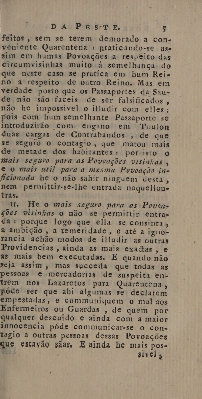 feitos , sem se terem demorado a con- veniente Quarentena : praticando-se ase sim em humas Povoações a respeito das circumvisinhas muito à semelhança do que neste caso se pratica em hum Rei- no a respeito de outro Reino. Mas em verdade posto que os Passaportes da Sau- de não são faceis de ser falsificados , não he impossivel o illudir com elles; pois com hum semelhante Passaporte se introduzirão com: engano em “Toulon duas cargas de Contrabandos “de que se seguio o contagio, que matou mais de metade dos habitantes: poristo O mais seguro para as Povoações visinhas , e o mais util paraa mesma Povoação in. ficionada he o não sahir ninguem desta, nem permittir-se-lhe entrada naquellou- tras. ti He o mais seguro para as Povoa- $0es visinhas o não se permittir entra- da: porque logo que ella se consinta W a ambição , a temeridade, e até a igno- xancia achão modos de illudir as outras Providencias , ainda as mais exactas, e as mais bem executadas. E quando não seja assim , mas succeda que todas as pessoas e mercadorias de suspeita en- trem nos Lazaretos para Quarentena, póde ser que ahi algumas se declarem empestadas, e communiquem o mal aos Enfermeiros ou Guardas , de quem por qualquer descuido e ainda com a maior innocencia póde communicar-se o con- tagio a outras pessoas dessas Povoações que estavão sãas E ainda he mais pos- t - sivel,