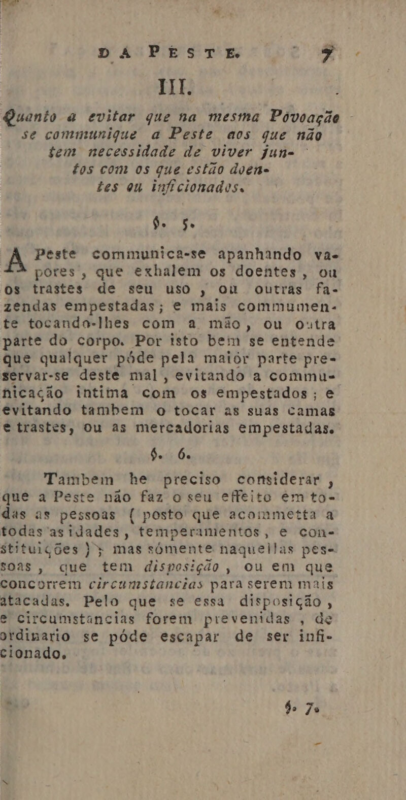 Quanto a evitar que na mesma Póvoação se communique a Peste aos que não tem necessidade de viver jun= £os com os que estão doene tes ou inficionados. do. so Peste communica-se apanhando va. pores, que exhalem os doentes, ou os trastes de seu uso, ou outras fa- zendas empestadas; e mais commumens. te tocando-lhes com a mão, ou outra parte do corpo. Por isto bem se entende que qualquer póde pela maior parte pre- servar-se deste mal, evitando a commu- nicação intima com os empestados; e evitando tambem o tocar as suas camas e trastes, ou as mercadorias empestadas. 6. 6 Tambem he preciso considerar, que a Peste não faz o seu effeito em to- das as pessoas ( posto que acommetta a todas as idades, temperamentos, e con- soas, que tem disposição, ou em que concorrem circumstancias para serem mais atacadas. Pelo que se essa disposição , e circumstancias forem prevenidas , de ordimario se póde escapar de ser infi- cionado, » | de 7o