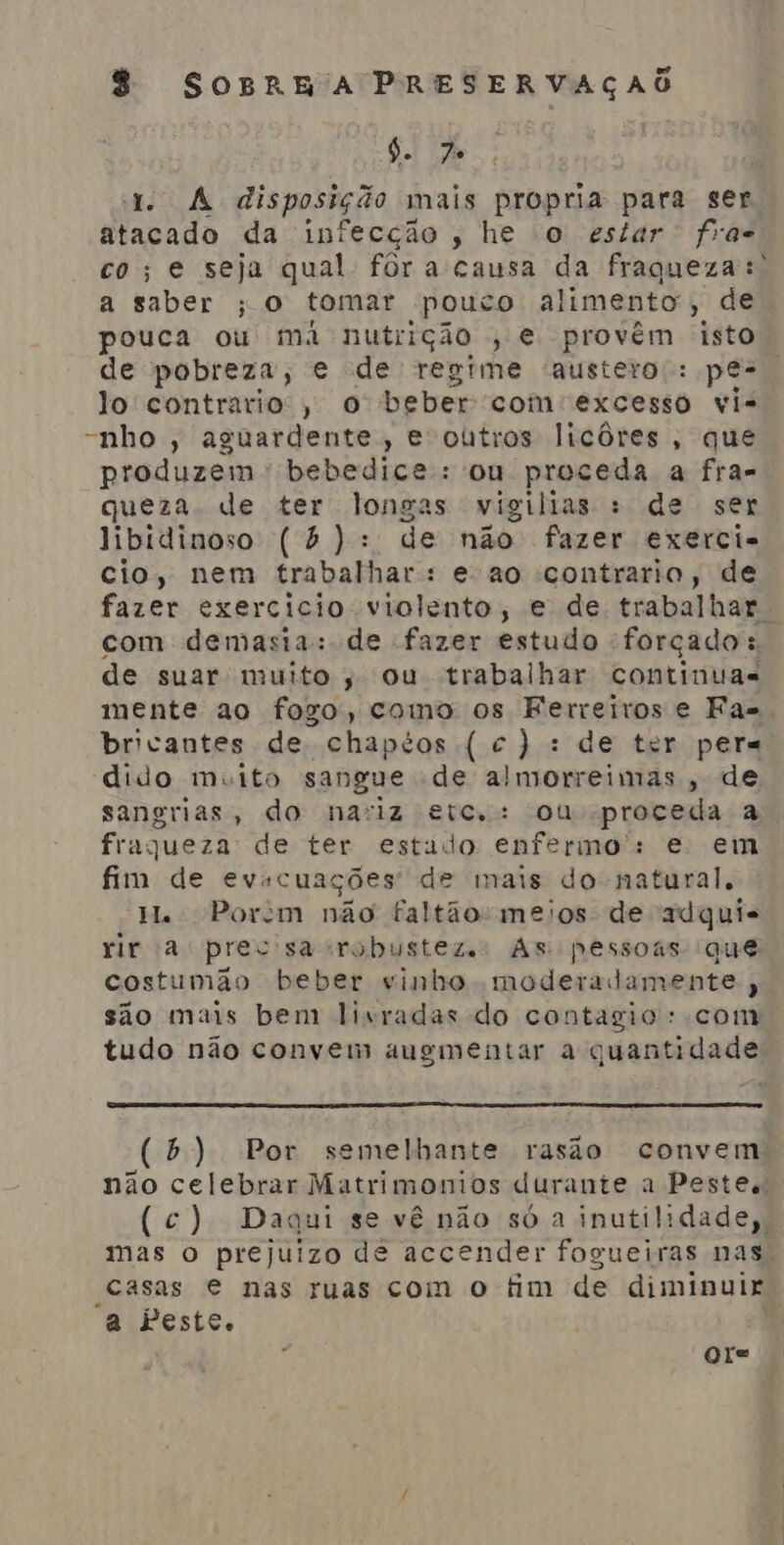 6. 7 1. A disposição mais propria para ser atacado da infecção, he o estar fra co; e seja qual fôra causa da fraqueza: a saber ; O tomar pouco alimento, de. pouca ou má nutrição , e provém, isto de pobreza, e de regime austero;: pe- lo contrario, o beber com excestô vi- -nho , aguardente, e outros licôres, que produzem bebedice: ou proceda a fra- queza de ter longas vigilias : de ser libidinoso (b ): de não fazer exerci- cio, nem trabalhar: e-ao contrario, de fazer exercicio violento, e de trabalhar. com demasia: de fazer estudo forçado : de suar muito; ou trabalhar continuas mente ao fogo, como os Ferreiros e Fas bricantes de chapéos ( c): de ter pers dido muito sangue de almorreimas, de sangrias, do nariz etc, : ou proceda a fraqueza de ter estado enfermo: e em fim de evacuações de mais do natural, H. Porem não faltão-meios de adqui- rir a prec'sacrobusteze: As pessoas que costumão beber vinho moderadamente , são mais bem livradas do contagio: com tudo não convem augmentar a quantidade (b) Por semelhante rasão convem não celebrar Matrimonios durante a Pestes! (c) Daqui se vê não só a inutilidade, mas o prejuizo de accender fogueiras nas, casas € nas ruas com o tim de diminuir a Peste. ore