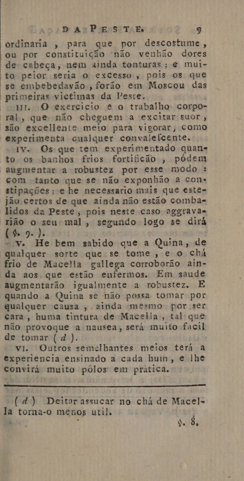 ordinaria , para que por descostume, ou por constituição não venhão dores de cabeça, nem ainda tonturas ; € mui- to peior seria O excesso, pois os que se embebedavão., forão em Moscou das primeiras victimas da Peste. Wt. O exercicio e o trabalho corpo- “ral, que não cheguem a excitar suor , são excellente meto para vigorar, como experimenta cualquer convalefcente. Iv. Os que tem experimentado quan to os banhos frios fortificão , pódem augmentar a robustez por esse modo : com tanto que se não exponhão a con» stipações ; e he necessario mais que este= jão certos de que ainda não estão comba- lidos da Peste; pois neste caso aggravãs rião o Pe mal, segundo logo se dirá (9.9 9. Ja , = V. He bem sabido que a Quina, de qualquer sorte que se tome, e o chá frio de Mace!la gallega corroborão ain- da aos que estão enfermos. Em saude augmentarão igualmente a robustez. E quando a Quina se não pessa tomar por qualquer causa , ainda mesmo por ser cara, huma tintura de Macelia;, tal que não provoque a nausea, será muito facil de tomar ( d ). vi. Outros semelhantes meios terá a experiencia ensinado a cada hum, e lhe convirá muito pôlos em pratica. (d) Deitar assucar no chá de Macel- la torna-o menos util, , ) ai k ) Po d.