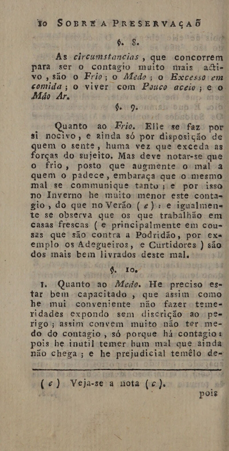 + A 6. 8e As circumstancias , que concorrem para ser o contagio muito mais ali- vo, são o Frio; o Medo; o Excesso em comida; o viver com Pouco aceio; e o Adão Ar. de 9. : uanto ao Frio, Elle se faz por si nocivo, e ainda só por disposição de quem o sente, huma vez que exceda as forças do sujeito. Mas deve notar-se que o frio, posto que augmente o mal & quem o padece, embaraça que o mesmo mal se communique tanto; e por isso no Inverno he muito menor este conta= gio, do que no Verão (e): e igualmens te se observa que os que trabalhão em casas frescas ( e principalmente em cou- sas que são contra a Podridão, por exa emplo os Adegueiros, e Curtidores ) são dos mais bem livrados deste mal. 6. IO 1. Quanto ao Medo. He preciso es= tar bem capacitado , que assim como he mui conveniente não fazer temes- ridades expondo sem discrição ao pes rigo; assim convem muito não ter me- do do contagio , só porque há contagito « pois he inutil temer bum mal que ainda não chega; e he prejudicial temélo de= (ec) Veja-seia nota (c). pois