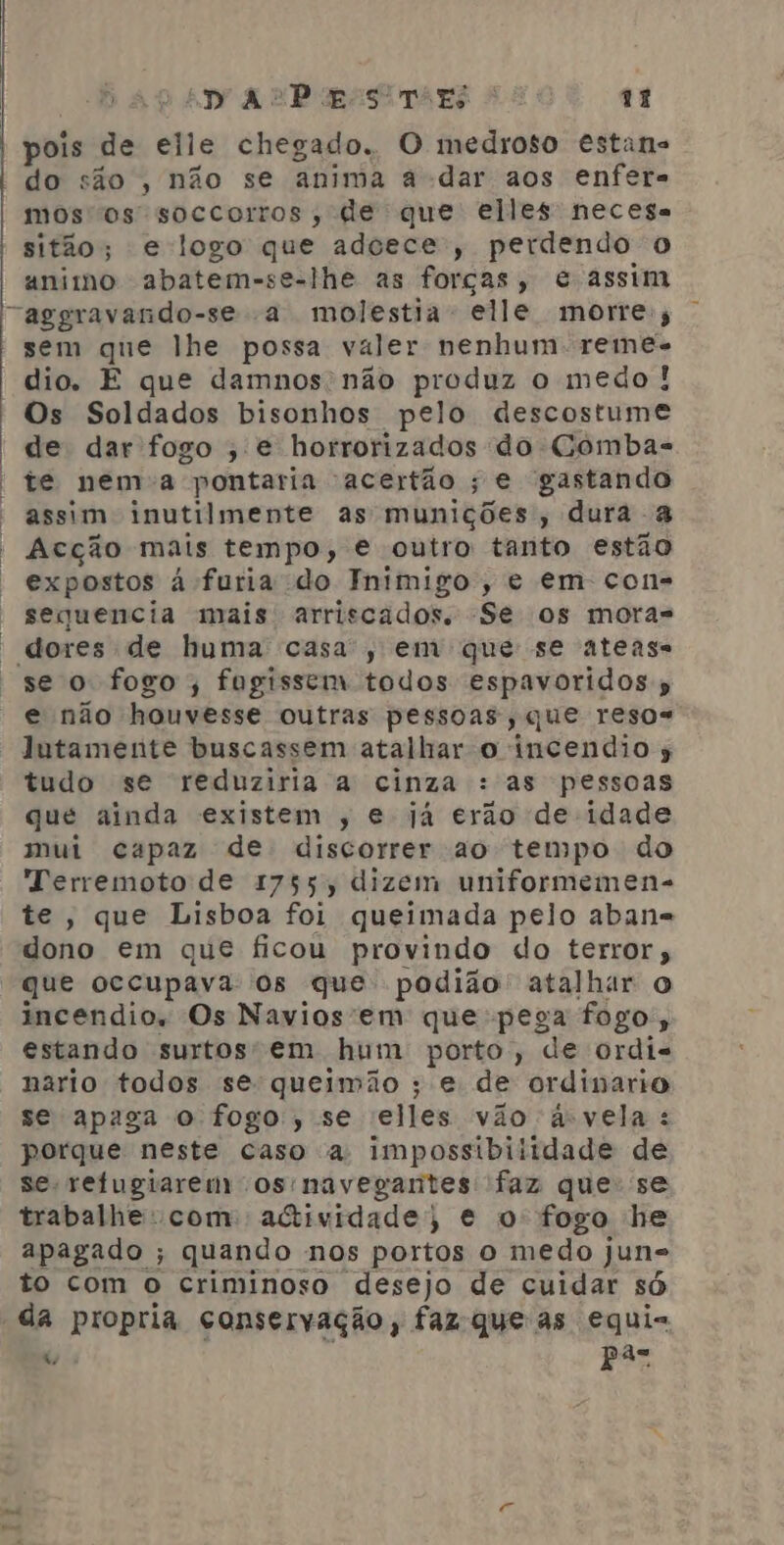 : | | py 4 EP opasiTars 4 11 pois de elle chegado. O medroso estans do são , não se anima a dar aos enfera mos os soccorros, de que elles necesa sitão; e logo que adcece;, perdendo o animo abatem-se-lhe as forças, e assim “aggravando-se a molestia elle morre; sem que lhe possa valer nenhum: reme- dio. E que damnos não produz o medo! Os Soldados bisonhos pelo descostume de dar fogo , e horrorizados do Combas te nema pontaria acertão ; e gastando assim inutilmente as munições, dura a Acção mais tempo, e outro tanto estão expostos à furia do Inimigo, e em con= sequencia mais arriscados. Se os mora= se o fogo; fugissem todos espavoridos » e não houvesse outras pessoas, que resos lutamente buscassem atalhar o incendio s tudo se reduziria a cinza : as pessoas qué ainda existem , e já erão de idade mui capaz de discorrer ao tempo do Terremoto de 1755, dizem uniformemen- te, que Lisboa foi queimada pelo aban= dono em que ficou provindo do terror; que occupava os que podião' atalhar o incendios Os Navios'em que pega fogo; estando surtos em hum porto, de ordis nario todos se queimão ; e de ordinario se apaga o fogo, se elles vão a-vela : porque neste caso a impossibiitdade de se refugiarerm os navegantes faz que: se trabalhe: com actividade, e o fogo he apagado ; quando nos portos o medo jun= to com o criminoso desejo de cuidar só “da propria conservação, faz que as equi- 4%, Pas