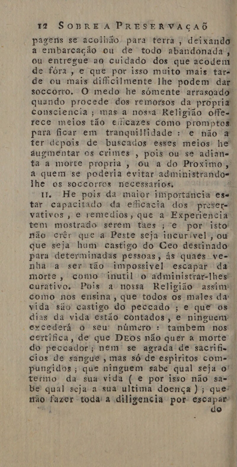 pagenis se acolhão. para terra, deixando a embarcação ou de todo abandonada; ou entregue ao cuidado dos que acodem de fóra, e quê por isso muito mais tar de ou mais dificilmente lhe podem dar soccorro. O medo he sómente arrasoado. quando procede dos remorsos da propria. consciencia; mas a nossa Religião offe. rece meios tão eificazes como prom; ptos. para ficar em tranquillidade : e não à ter depois de buscados esses meios he áugimentar os crimes, pois ou se adiane ta a morte propria, ou a do Proximo; a quem se poderia evitar administrandos lhe os soccorros necessarios, e 1. He pois da maior iliiportância ese tar capacitado da eficacia dos preser= vativos , e remedios; que a Experiencia. tem mostrado serem taes ;“e por era não crêr que a Peste seja incurivel, que seja hum castigo do Ceo destmado para determinadas pessoas, ás quaes ve- nha a ser tão impossivel escapar da morte, como inutil o administrar-lhes' curativo. Pois a nossa Religião assim como nos ensina, que todos os males da: vida são castigo do peccado ; e que os dias da vida estão contados, e ninguem excederá o seu' número : tambem nos certifica, de que DEOS não quer a morte do peccador; nem se agrada de sacrifis cios de sangue , mas só de espiritos com- pungidos; que ninguem sabe qual seja o” termo da sus vida ( e por isso não sa- ve qual seja a sua ultima doença ); que”, nau fazer toda: a diligencia por escapar” do