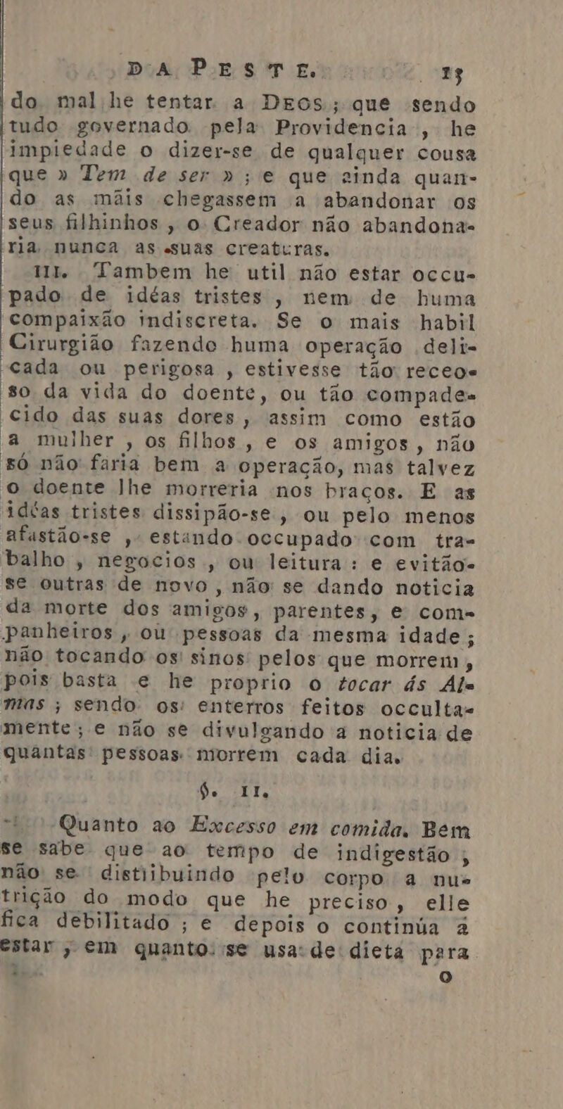 do mal he tentar a DEOS; que sendo tudo governado pela Providencia, he impiedade o dizer-se de qualquer cousa que » Tem de ser »;e que sinda quan- do as mãis chegassem a abandonar os seus filhinhos , o Creador não abandonas ria nunca as «suas creaturas. Ut. Tambem he util não estar occu- 'pado de idéas tristes, nem de huma compaixão indiscreta. Se o mais habil Cirurgião fazendo huma operação deli- “cada ou perigosa , estivesse tão recege so da vida do doente, ou tão compades cido das suas dores, assim como estão a mulher , os filhos, e os amigos, não só não fária bem a operação, mas talvez o doente lhe morreria nos braços. E as idtas tristes dissipão-se, ou pelo menos afastão-se ,- estando occupado com tra- balho , negocios, ou leitura: e evitão- se outras de novo , não se dando noticia da morte dos amigos, parentes, e come panheiros, ou pessoas da mesma idade; não tocando os' sinos pelos que morrem , pois basta e he proprio o tocar ás Als mas ; sendo: os: enterros feitos occulta= mente; e não se divulgando à noticia de quantas pessoas. niorrem cada dia. De II “Quanto ao Excesso em comida. Bem se sabe que ao tempo de indigestão ; não se distiibuindo pelo corpo a nus trição do modo que he preciso, elle fica debilitado ; e depois o continúa à estar , em quanto. se usa:de dieta para És o