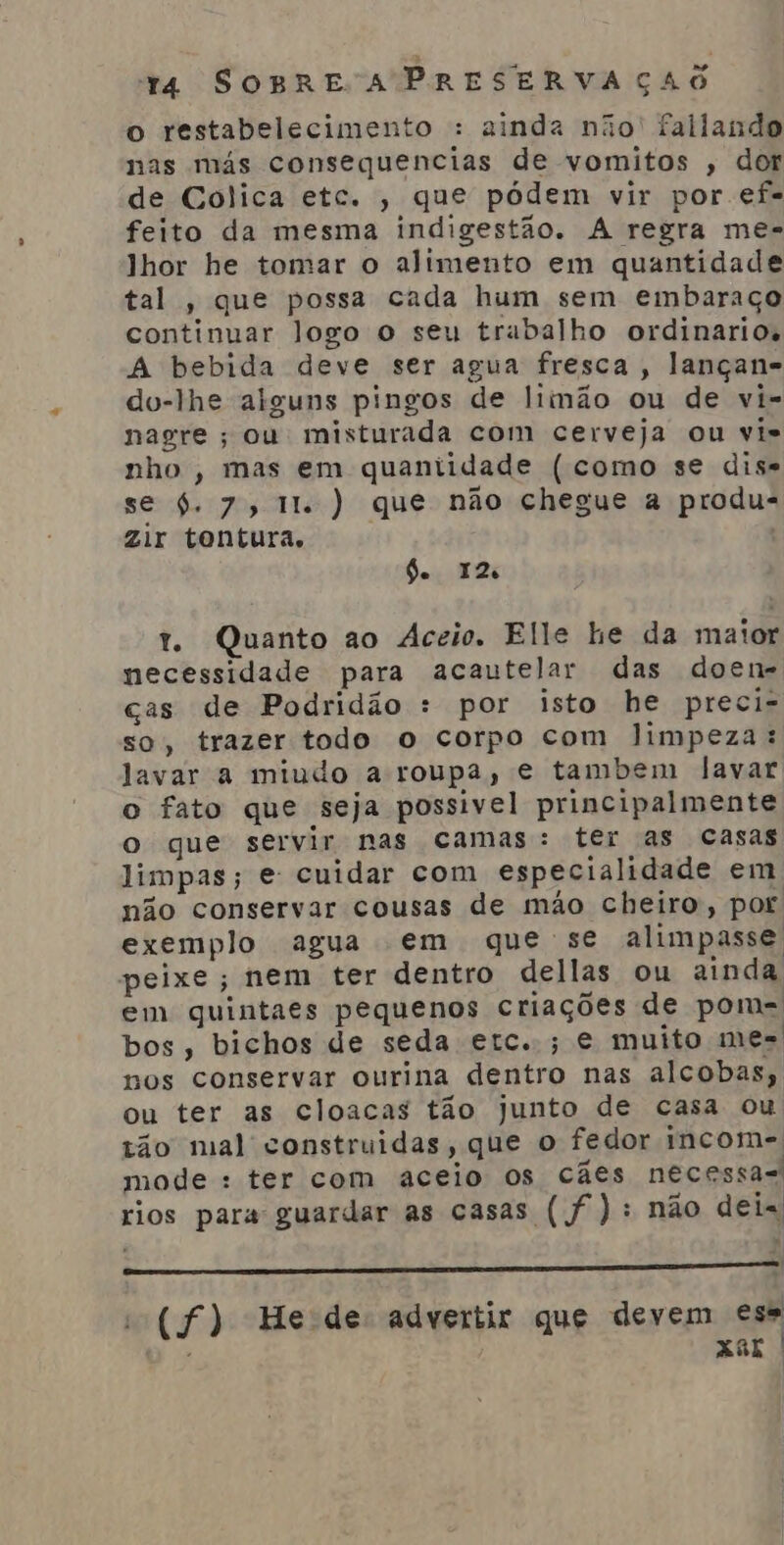 o restabelecimento : ainda não' fallando nas más consequencias de vomitos , dor de Colica etc. , que pódem vir por ef- feito da mesma indigestão. A regra me- lhor he tomar o alimento em quantidade tal , que possa cada hum sem embaraço continuar logo o seu trabalho ordinarios A bebida deve ser agua fresca, lançan- dou-lhe alguns pingos de limão ou de vi- nagre ; ou misturada com cerveja ou vis nho , mas em quantidade ( como se dis= se $. 7, 11. ) que não chegue a produ- zir tontura, Ge 12 t. Quanto ao Aceio. Elle he da maior necessidade para acautelar das doen- cas de Podridão : por isto he preci- so, trazer todo o corpo com limpeza: Jjavar a miudo a roupa, e tambem lavar o fato que seja possivel principalmente o que servir nas camas: ter as casas limpas; e cuidar com especialidade em não conservar cousas de mão cheiro, por exemplo agua em que se alimpasse peixe; nem ter dentro dellas ou ainda em quintaes pequenos criações de pom-= bos, bichos de seda etc..; e muito mes nos conservar ourina dentro nas alcobas; ou ter as cloacas tão junto de casa ou tão mal construidas, que o fedor incom- mode : ter com aceio Os cães necessa- rios para guardar as casas (f): não dei [AD DE bisermdada 15 é v2E A a q onda SB st | (f) Hede- advertir que devem ese ; Xor
