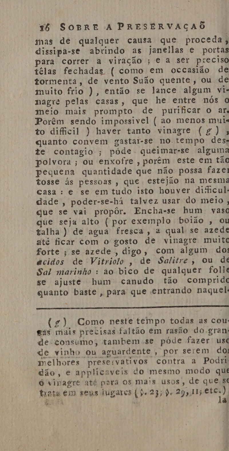 mas de qualquer causa que proceda; dissipa-se abrindo as janellas e portas para correr a viração ; e a ser preciso têlas fechadas ( como em occasião de tormenta, de vento Suão quente, ou de muito frio ), então se lance algum vi- nagré pelas casas, que he entre nós O meio mais prompto de purificar o ar. Porêm sendo impossivel ( ao menos muis to dificil ) haver tanto vinagre (gg); quanto convem gastar-se no tempo des. te contagio ; póde queimar-se alguma polvora; ou enxofre , porêm este em tãc pequena quantidade que não possa fazei tosse às pessoas , que estejão na mesmz casa: e se em tudo isto houver dificul- dade, poder-se-há talvez usar do meio ; que se vai propôr. Encha-se hum vaso que seja alto ( por exemplo boião , ou talha ) de agua fresca, a qual: se azede até ficar com o gosto de vinagre muitc forte ; se azede , digo, com algum do! êcidos de Vitriolo , de Salitre, ou de Sal marinho : ào bico de qualquer folle se ajuste hum canudo tão comprido quanto baste, para que entrando naquel: E E ES E E (4) Como neste tempo todas as cou: gas mais precisas faltão em rasão do gran: de consumo; tambem se pôde fazer usc ge vinho ou aguardente , por serem do; melhores preservativos contra a Podri dão, é applicaveis do mesmo modo qué O vinagre até pera os mais usos, de que, sé trata em seus lugares (je 23; de 29911; aii? é. ' a