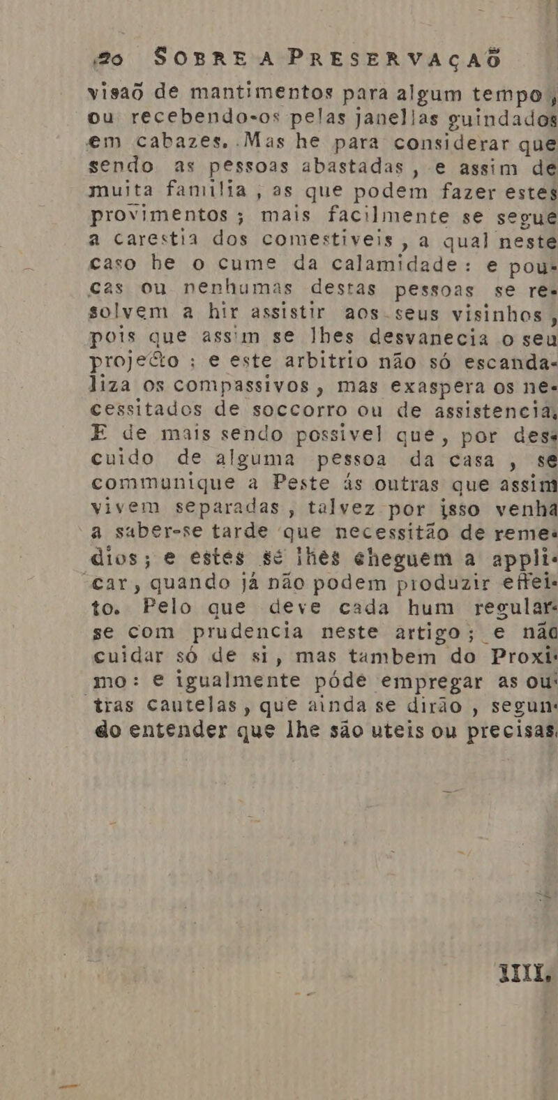 visao de mantimentos para algum tempo; ou recebendo-os pelas janelias guindados em cabazes, Mas he para considerar que sendo as pessoas abastadas, e assim de muita familia, as que podem fazer estes provimentos ; mais facilmente se segue a carestia dos comestiveis, a qual neste caso be o cume da calamidade: e pou- cas ou nenhumas destas pessoas se res solvem a hir assistir aos-seus visinhos, pois que assim se lhes desvanecia o seu projecto ; e este arbitrio não só escandas liza os compassivos, mas exaspera os ne. cessitados de soccorro ou de assistencia, E de mais sendo possivel que, por dess cuido de alguma pessoa da casa, se communique a Peste ás ontras que assim vivem separadas , talvez por isso venha a suber-se tarde que necessitão de remes dios; e estes sé lhes cheguem a applie “car, quando já não podem produzir efreis to. Pelo que deve cada hum regular: se com prudencia neste artigo; e não cuidar só de si, mas tambem do Proxis mo: e igualmente póde empregar as ou: “tras cautelas, que ainda se dirão , segun: do entender que lhe são uteis ou precisas, JL,