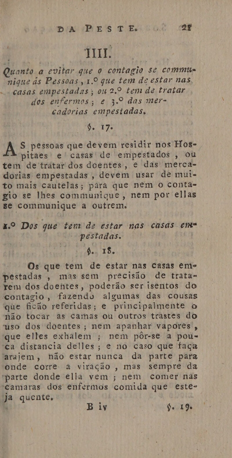 JT. Quanto a evitar que o contagio se comme nigue às Pessoas, 1.0 que tem de estar nas, -- casas empestadas; 04 2.º tem de tratar dos enfermos; e 3.º das mer- cadorias empestadas, 4. 17. A S pessoas que devem residir nos Hos- A pitaes e casas de empestados , ou tem de'tratar dos doentes, e das merca- dorias empestadas , devem usar de mui. to mais cautelas; para que nem o conta- gio se lhes communique, nem por ellas se communique a outrem. x.º Dos que tem de estar nas casas em pestadas. 6.. 18. Os que tem de estar nas casas eme pestadas , mas sem precisão de trata- rem dos doentes, poderão ser isentos do contagio, fazendo algumas das cousas que ficão referidas; e principalmente o não tocar as camas ou outros trastes do uso dos doentes; nem apanhar vapores , que elles exhalem ; nem pôr-se a pou= ca distancia delles; e no caso que faça arajem, hão estar nunca da parte para onde corre a viração , mas sempre da “parte donde ella vem ; nem comer nas camaras dos enfermos comida que este- ja quente. E B iy do 19