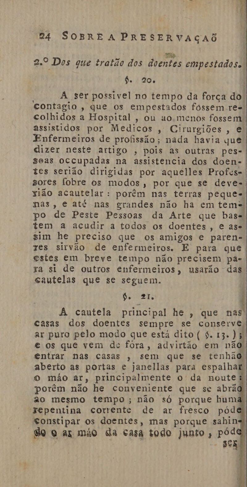 pólio 24 SOBRE A PRESERVAÇAÕ Ri bio 2.º Dos gue tratão dos doentes empestados. | | de 20 A ser possivel no tempo da força dol contagio , que os empestados fóssem re-. colhidos a Hospital, ou uo.menos fossem assistidos por Medicos , Cirurgiões, e Enfermeiros de profissão; nada havia que dizer neste artigo , pois as outras pes= soas occupadas na assistencia dos doen-. tes serião dirigidas por aquelles Profes-. sores fobre os modos, por que se deve-: sião acautelar : porêm nas terras peques nas, e até nas grandes não ha em tem+ po de Peste Pessoas da Arte que base tem a acudir a todos os doentes , Case, sim he preciso que os amigos e paren- res sirvão de enfermeiros. E para que estes em breve tempo não precisem pa xa si de outros enfermeiros, usarão das gautelas que se seguem. 6. 2 | A cautela principal he, que nas: casas dos doentes sempre se conserve, ar puro pelo modo que está dito ( 4. 13. Ji e os que vem de fóra, advirtão em não entrar nas casas , sem que se tenhão aberto as portas e janellas para espalhar o mão ar, principalmente o da noute à porêm não he conveniente que se abrãd ao mesmo tempo; não só porque bum Fepentina corrente de ar fresco pód Constipar os doentes, mas porque sahin do q az mão da casa todo junto , PR seg