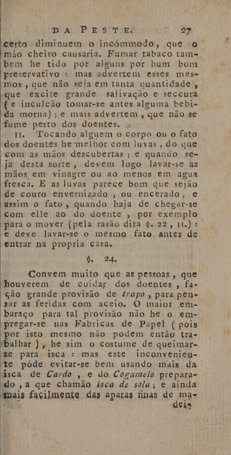 ieerto diminuem o incómmodo, que o. mão cheiro causaria. Fumar fabaco tams bem he tido por alguns por hum bom preservativo : mas advertem esses mese mos , que não seja em tanta quantidade, que excite grande salivação e seccura (e inculcão tomar-se antes alguma bebi- da morna); e mais advertem , que não se fume perto dos doentes. tt. Tocando alguem o corpo ou o fato dos doentes he melhor com luvas , do que com as mãos descubertas ; e quando se- ja desta sorte, devem logo lavar-se as mãos. em vinagre ou ao menos em agua fresca. E as luvas parece bom que sejão de couro envernizado , ou encerado, e assim o fato, quando haja de chegar-se com elle ao do doente , por exemplo para o mover (pela rasão dita 9. 22, 11): e deve lavar-se o mesmo fato, antes de entrar na propria casa. da 24, Convem muito que as pessoas, que houverem de cuidar dos doentes , fa- ção grande provisão de trapo, para pen= gar as feridas com aceio. O maior em- baraço para tal provisão não he o em- pregar-se nas Fabricas de Papel ( pois Por isto mesmo não podem então tra- ibalhar ), he sim o costume de queimar= se para isca : mas este inconvenien- te póde evitar-se bem usando mais da àsca de Cardo , e do Cogumelo prepara- do ,a que chamão isca de sola; e ainda mais facilmente das aparas finas de mas E oi o
