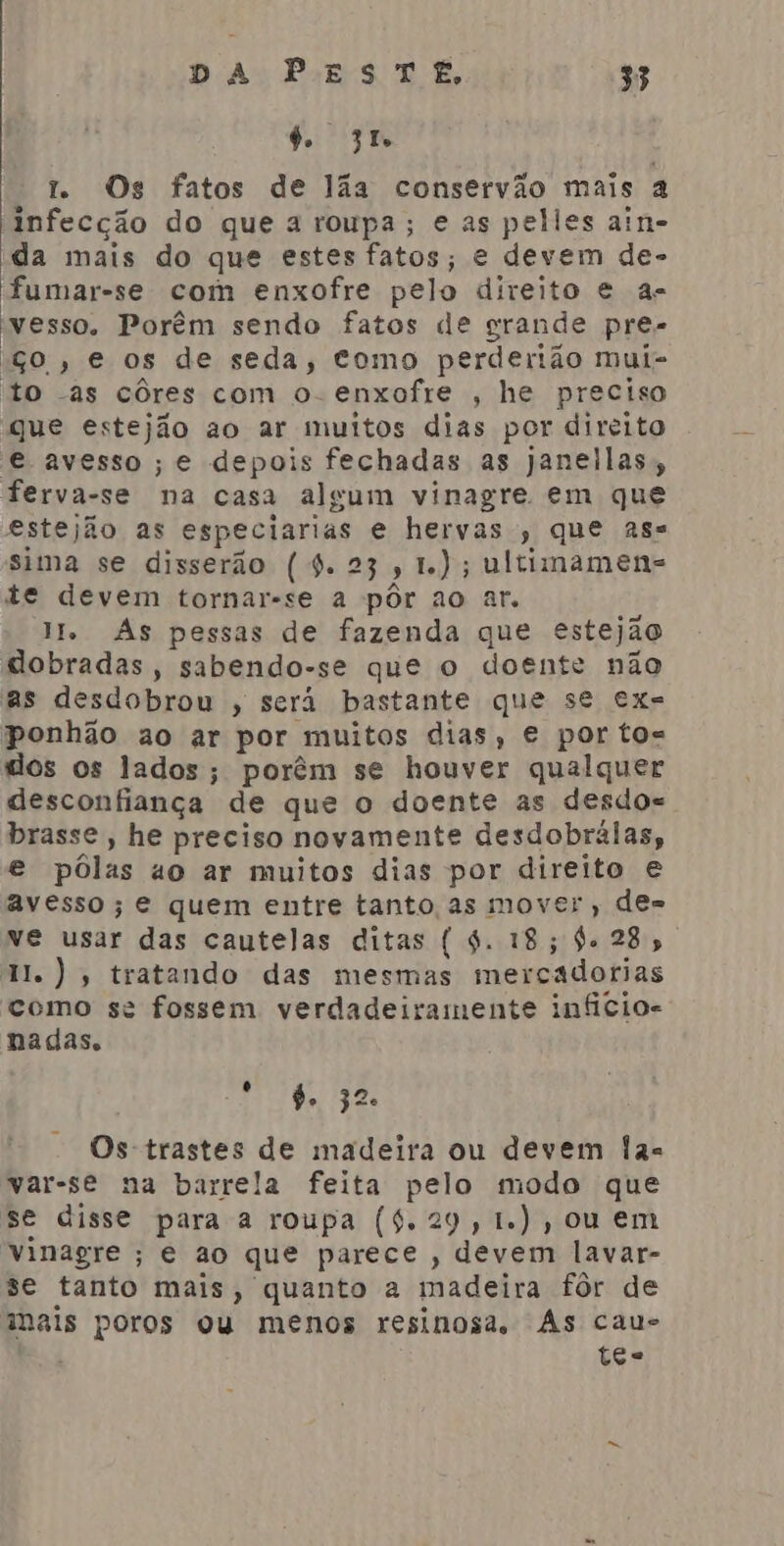 6. 3 7 Os fatos de lãa conservão mais a infecção do que a roupa; e as pelles ain- da mais do que estes fatos; e devem de- fumar-se com enxofre pelo direito e a- vesso. Porêm sendo fatos de grande pre- ço, e os de seda, como perderião mui- to -as côres com o- enxofre , he preciso que estejão ao ar muitos dias por direito e avesso; e depois fechadas as janellas;, ferva-se na casa algum vinagre em que estejão as especiarias e hervas , que ass sima se disserão (4.23, 1); ultimamens te devem tornar-se a pôr ao ar. IH Às pessas de fazenda que estejão dobradas, sabendo-se que o doente não as desdobrou , será bastante que se ex= ponhão ao ar por muitos dias, e por tos dos os lados; porêm se houver qualquer desconfiança de que o doente as desdos brasse, he preciso novamente desdobrálas, e pôlas ao ar muitos dias por direito e avesso; e quem entre tanto as mover, de= ve usar das cautelas ditas ( 4. 18; 4. 28, 1. ), tratando das mesmas mercadorias como se fossem verdadeiramente infícios nadas. To fo ae Os trastes de madeira ou devem las var-se na barrela feita pelo modo que se disse para a roupa ($.29,1.),0u em Vinagre ; e ao que parece , devem lavar- se tanto mais, quanto a madeira fôr de mais poros ou menos resinosa, As cau- te=