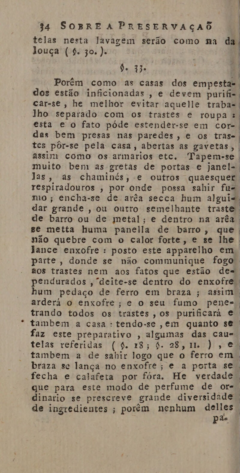 | Es | 34 SOBRE A PRESERVAÇAO | telas nesta lavagem serão como na aa louça (4. 30.). | 9. 33» | Porém como as casas dos empestas. dos estão inficionadas , e devem purifis. car-se, he melhor evitar aquelle traba-. | ' | lho separado com os trastes e roupa :. esta e o fato póde estender-se em cor-. das bem presas nas paredes, e os tras- tes pôr-se pela casa, abertas as gavetas, assim como os armarios etc. Tapem-se . muito bem as gretas de portas e janel-. Jas, as chaminés, e outros quaesquer respiradouros ; por onde possa sahir fu=, mo ; encha-se de arêa secca hum algui-. dar grande , ou outro semelhante traste | de barro ou de metal; e dentro na arêa . ge metta huma panella de barro, que não quebre com o calor forte, e se lhe. Jance enxofre : posto este apparelho em, parte, donde se não communique fogo. aos trastes nem aos fatos que estão de=. pendurados ,“deite-se dentro do enxofre. hum pedaço de ferro em braza ; assim. arderá o enxofre; e o seu fumo penes, trando todos os trastes, os purificará e tambem a casa : tendo-se ,em quanto se faz este preparativo , algumas das cau= telas referidas (4. 218; 4. 28, IL ), e: tambem a de sahir logo que o ferro em | braza sc lança no enxofre; e a porta se. fecha e calafeta por fóra. He verdade. que para este modo de perfume de or= dinario se prescreve grande diversidade de ingredientes ; porém nenhum delles pão