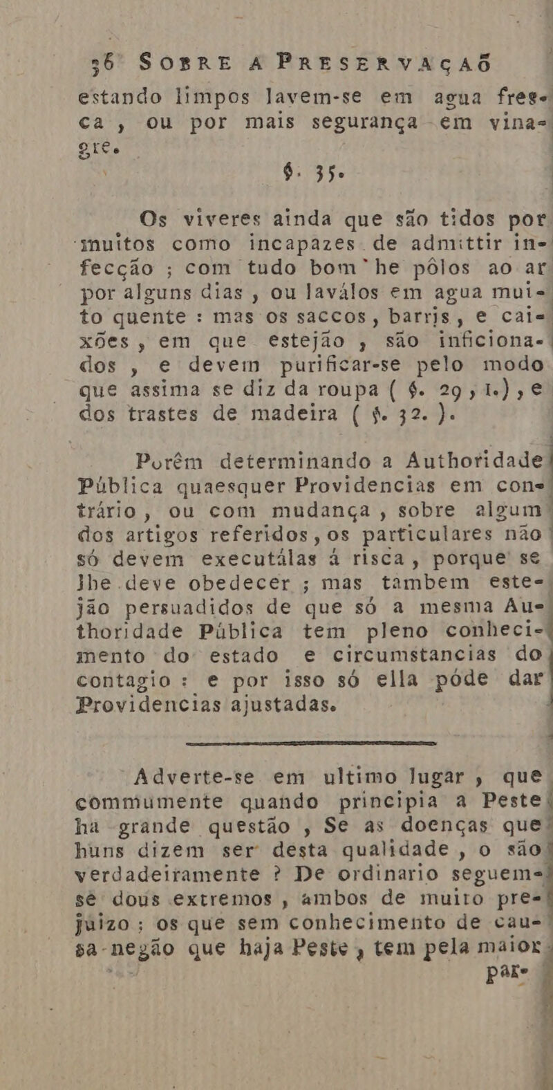 estando limpos lavem-se em agua frege ca, ou por mais segurança -em vinas Gil $. 35. Os viveres ainda que são tidos por. “muitos como incapazes de admittir in fecção ; com tudo bom” he pôlos ao ar por alguns dias , ou laválos em agua mut=, to quente : mas os saccos, barris, e cais, xões, em que estejão , são inficiona-. dos , e devem purificar-se pelo modo que assima se diz da roupa ( 6. 29, 1.),€ dos trastes de madeira ( 4. 32. ). Porêm determinando a Authoridade Pública quaesquer Providencias em cons trário, ou com mudança, sobre algum! dos artigos referidos, os particulares não | só devem executálas à risca, porque' s€ Jhe deve obedecer ; mas tambem este- jão persuadidos de que só a mesma Aus, thoridade Pública tem pleno conheci-: mento do estado e circumstancias do contagio: e por isso só ella póde dar Providencias ajustadas. 4 “Adverte-se em ultimo lugar , que. commumente quando principia a Peste: ha grande questão , Se as doenças que: huns dizem ser desta qualidade, o são! verdadeiramente ? De ordinario seguem= sê dous extremos , ambos de muito pre- juizo ; os que sem conhecimento de cau= sa-nezão que haja Peste, tem pela maior. ção pare Espe nta-nio