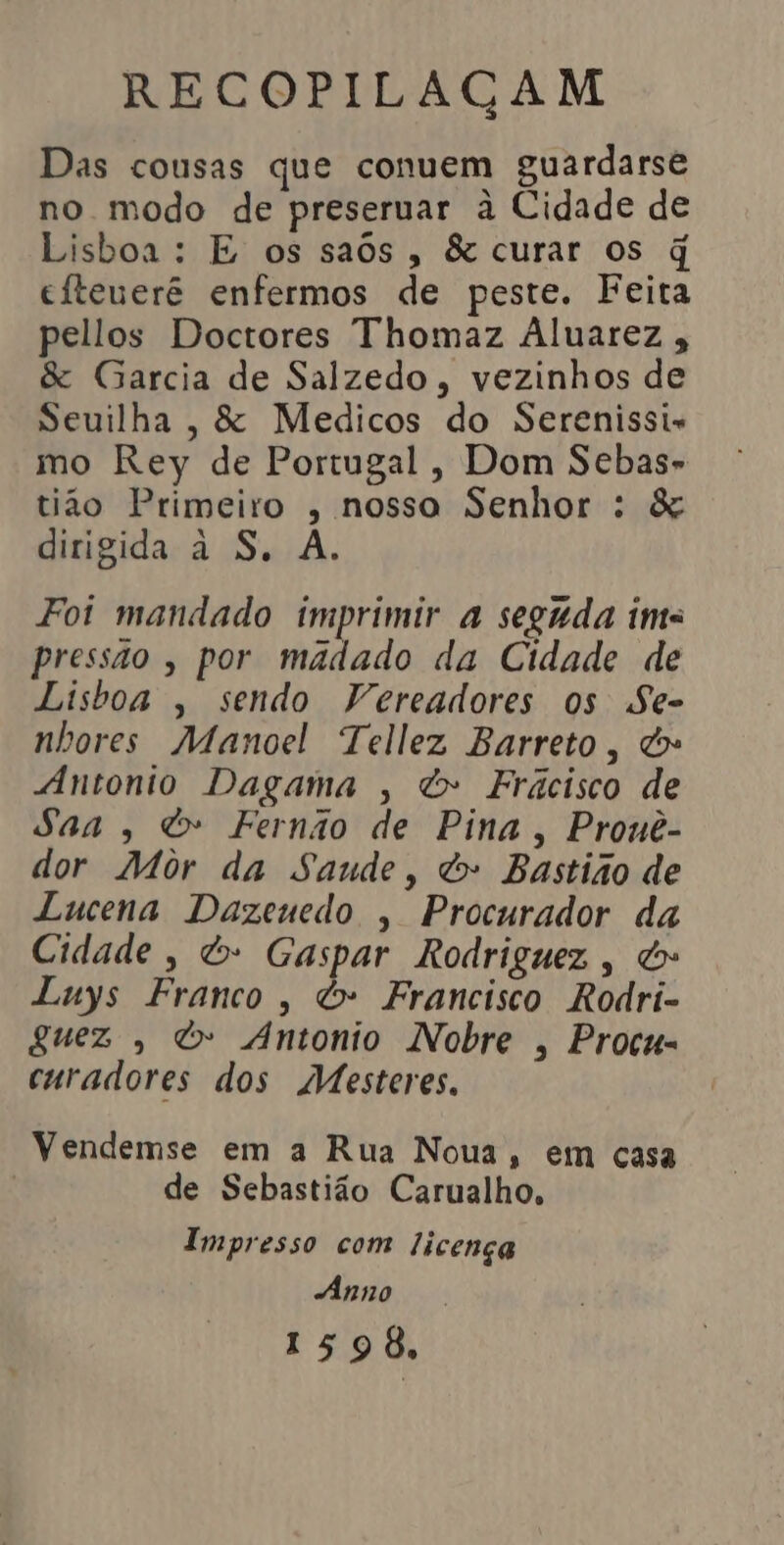 Das cousas que conuem guardarse no modo de preseruar à Cidade de Lisboa: E os saôs, &amp; curar os q titeuerê enfermos de peste. Feita pellos Doctores Thomaz Aluarez &amp; Garcia de Salzedo, vezinhos de Seuilha , &amp; Medicos do Serenissi- mo Rey de Portugal, Dom Sebas- tão Primeiro , nosso Senhor : &amp; dirigida à S, A. Foi mandado imprimir a seguda ima pressão, por madado da Cidade de Lisboa , sendo Vereadores os Se- nhores Manoel Tellez Barreto, &amp;» “Antonio Dagama , &amp; Frácisco de Saa, &amp; Fernão de Pina, Prouê- dor Môr da Saude, &amp; Bastião de Lucena Dazeuedo , Procurador da Cidade, &amp; Gaspar Rodriguez, do Luys Franco, &amp; Francisco Rodri- guez , é Antonio Nobre , Procu- curadores dos Mesteres. Vendemse em a Rua Noua, em casa de Sebastião Carualho, Impresso com licença Ânno 1598,