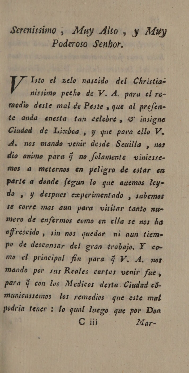 Serenissimo , Muy Alto, y Muy Poderoso Senhor. Isto el xelo nascido del Christias nissimo peche de V. A. para el re- medio deste mal de Peste , que al prefen- te anda enesta tan celebre, O insigne Ciudad de Lixboa , y que para ello V. . nos mando venir desde Seuilla , nos dio animo para q no folamente viniesse- mos a meternos en peligro de estar en parte a donde fegun lo que auemos ley- do , y despues experimentado , sabemos Se corre mas aun para visitar tanto nus mero de enfermos como en ella se nos ha ofrescido, sin nos quedor ni aun tiem- po de descansar del gran trabajo. Y co- mo el principal fin para GV. A. nos mando por sus Reales cartas venir fue, para q con los Medicos desta Ciudad cõ- municassemos los remedios que este mal podria tener : lo qual luego que por Don C iii Mar-