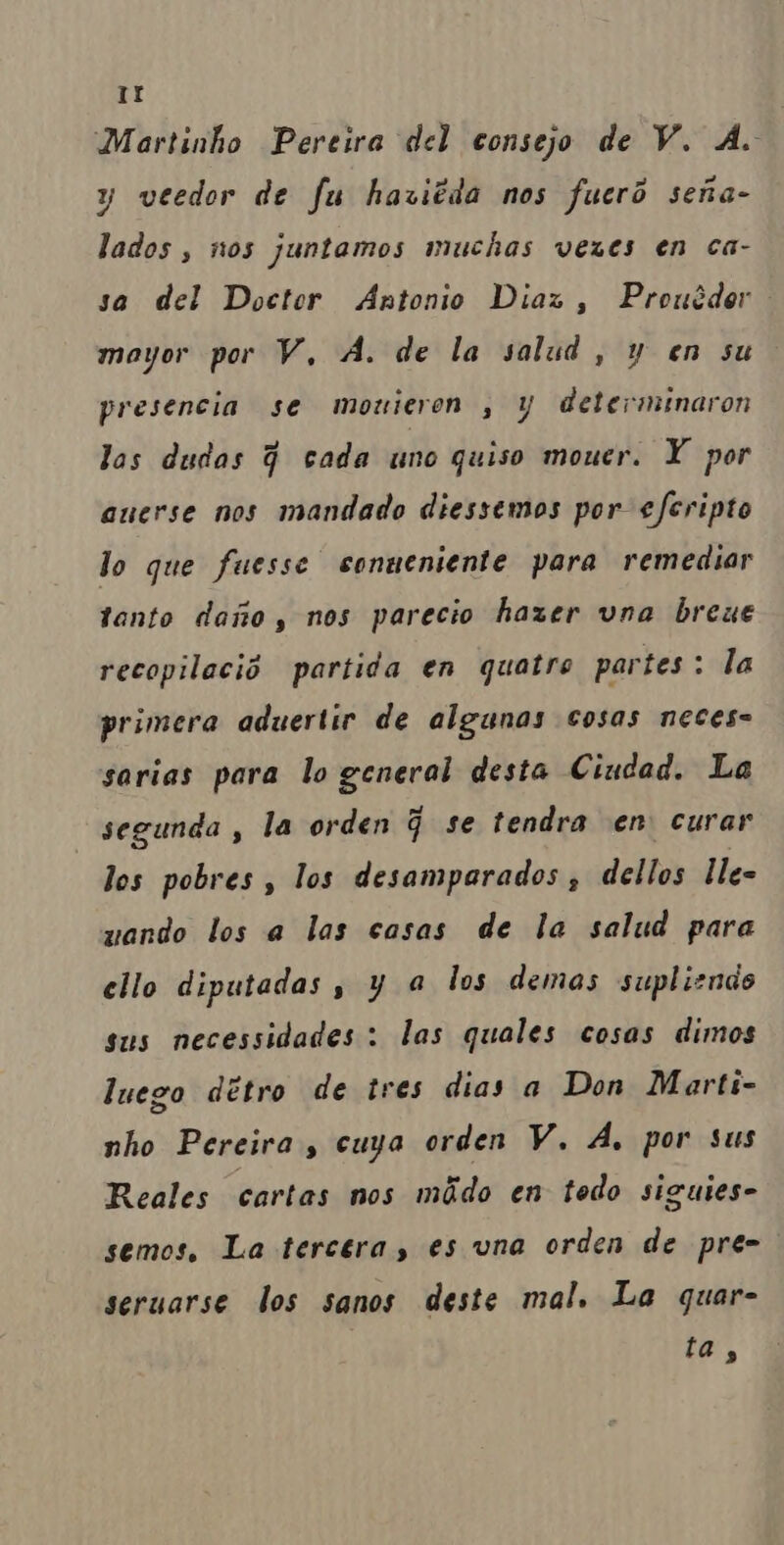 IE Martinho Pereira del consejo de V. À. y veedor de fu haviêda nos fuerô sena- lados, nos juntamos muchas vezes en ca- sa del Doctor Antonio Dias, Prouêder mayor por V, A. de la salud, y en su presencia se mouieren , y determinaron las dudas q cada uno quiso mouer. XY por auerse nos mandado diessemos por efcripto lo que fuesse conueniente para remediar tanto daro, nos parecio hazer vna breue recopilecio partida en quatro partes: la primera aduertir de algunas cosas neces= sarias para lo general desta Ciudad. La segunda , la orden q se tendra en curar los pobres , los desamparados, dellos Ile- wando los a las casas de la salud para ello diputadas, y à los demas suplizndo sus necessidades : las quales cosas dimos luego détro de tres dias a Don Marti- nho Pereira, cuya orden V. À. por sus Reales cartas nos mãdo en todo siguies- semos. La tercera, es una orden de pre- seruarse dos sanos deste mal, La quar-
