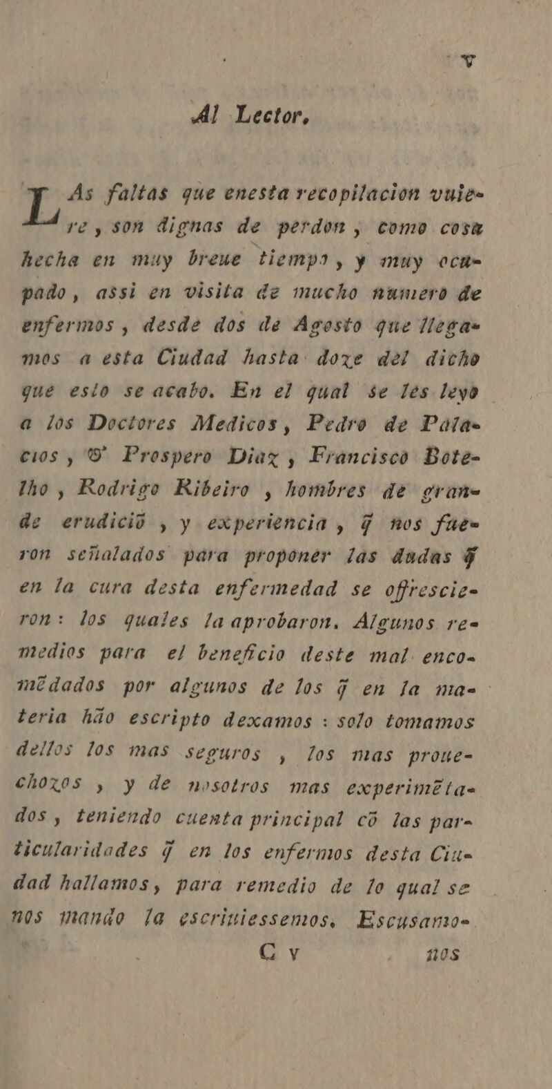 Al Lector, As faltas que enesta recopilacion vuite E. , son dignas de perder, como cosa hecha en muy breue tiempo, ) muy och pado, assi en visita de mucho numero de enfermos , desde dos de Agosto que llegas mos a esta Ciudad hasta doze dei dicho que esto se acabo, En el qual se les levo a los Docivres Medicos, Pedro de Palas cos, 8 Prospero Diaz, Francisco Bote- lho, Rodrigo Ribeiro , hombres dê grane de erudicio , y experiência, 7 nos futs ron seiialados para proponer las dadas j en la cura desta enfermedad se ofrescic- ron: los quates laaprobaron, Algunos res medios para el benefício deste mal. enco- mêdados por algunos de los j en la mac teria hão escripto dexamos : solo tomamos dellos los mas seguros , los mas prone- choxos , y de nosotros mas experime tas dos, teniendo cuenta principal cô las para ticularidades q en los enfermos desta Cit= dad hallamos, para remedio de lo qual se nos manao la escriniessemos, Escusano- Gy Hs