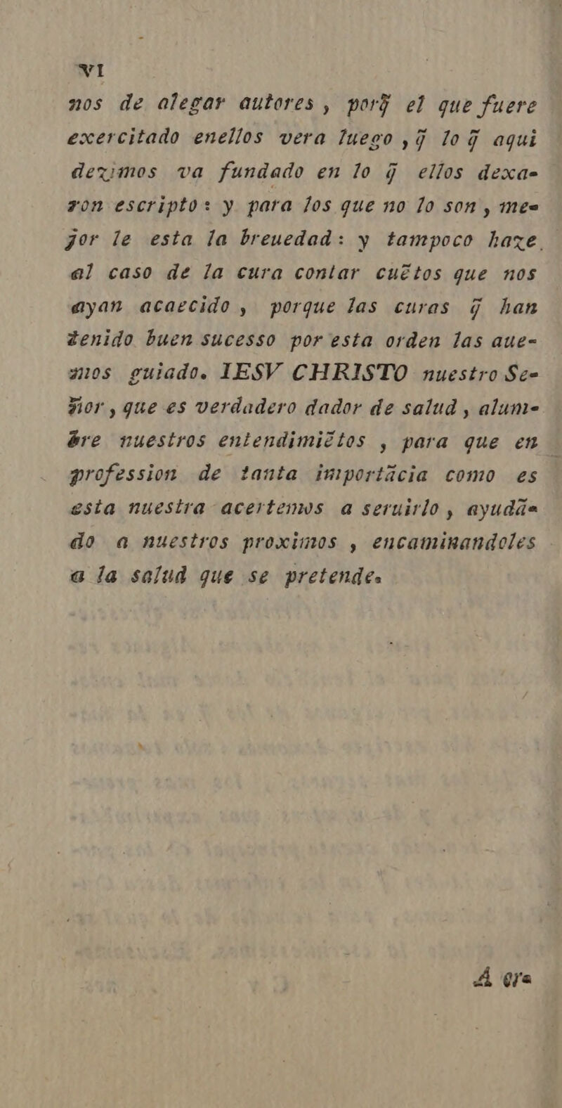 nos de alegar autores, porj el que fuere exercitado eneilos vera luego ,j loG aqui devimos va fundado en lo j ellos dexa- zon escripto: y para los que no lo son, mes gor le esta la breuedad: y tampoco haze.. al caso de la cura contar cultos que nos ayan acaecido, porque las curas q han denido buen sucesso por esta orden las aue= amos guiado. IESV CHRISTO nuestro Se= Fior, que es verdadero dador de salud , alume bre wuestros entendimittos , para que en profession de tanta importácia como es esta nuestra acertenos a seruirlo, ayudãsa do a nuestros proximos , encaminandoles a la salud que se pretendes À gra