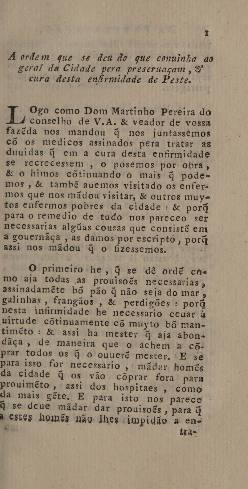 t ordem que se deu do que conuinha ao geral da Cidade pera preseruaçam, 9 cura desta enfirmidade de Peste. Ogo como Dom Martinho Pereira do conselho de V.A. &amp; veador de vossa fazéda nos mandou G nos juntassemos cô os medicos assinados pera tratar as duuidas q em a cura desta enfirmidade se recrecessem , o posemos por obra, &amp; o himos cótinuando o mais q pode- mos , &amp; tambê auemos visitado os enfer. mos que nos mãdou visitar, &amp; outros muy= tos enfermos pobres da cidade : &amp; porã para o remedio de tudo nos pareceo ser necessarias algas cousas que consisté em à gouernãça , as damos por escripto , porã assi nos mâdou q o fizessemos. O primeiro he, q se dê ordê cne mo aja todas as prouisoés necessarias , assinadamete bô pão q não seja do mar, galinhas, frangãos , &amp; perdigões : porã nesta infirmidade he necessario ceuar à virtude cótinuamente cô muyto bô man= timêto : &amp; assi ha mester q aja abone dâça, de maneira que o achem à cõ- prar todos os q o ouueré mester, E se para isso for necessario , midar homês da cidade q os vão cóprar fora para prouimêto , assi dos hospitaes , como da mais gete. E para isto nos parece | ' se deue mãdar dar prouisoês , para q à estes homês não lhes impidão a ene à tras