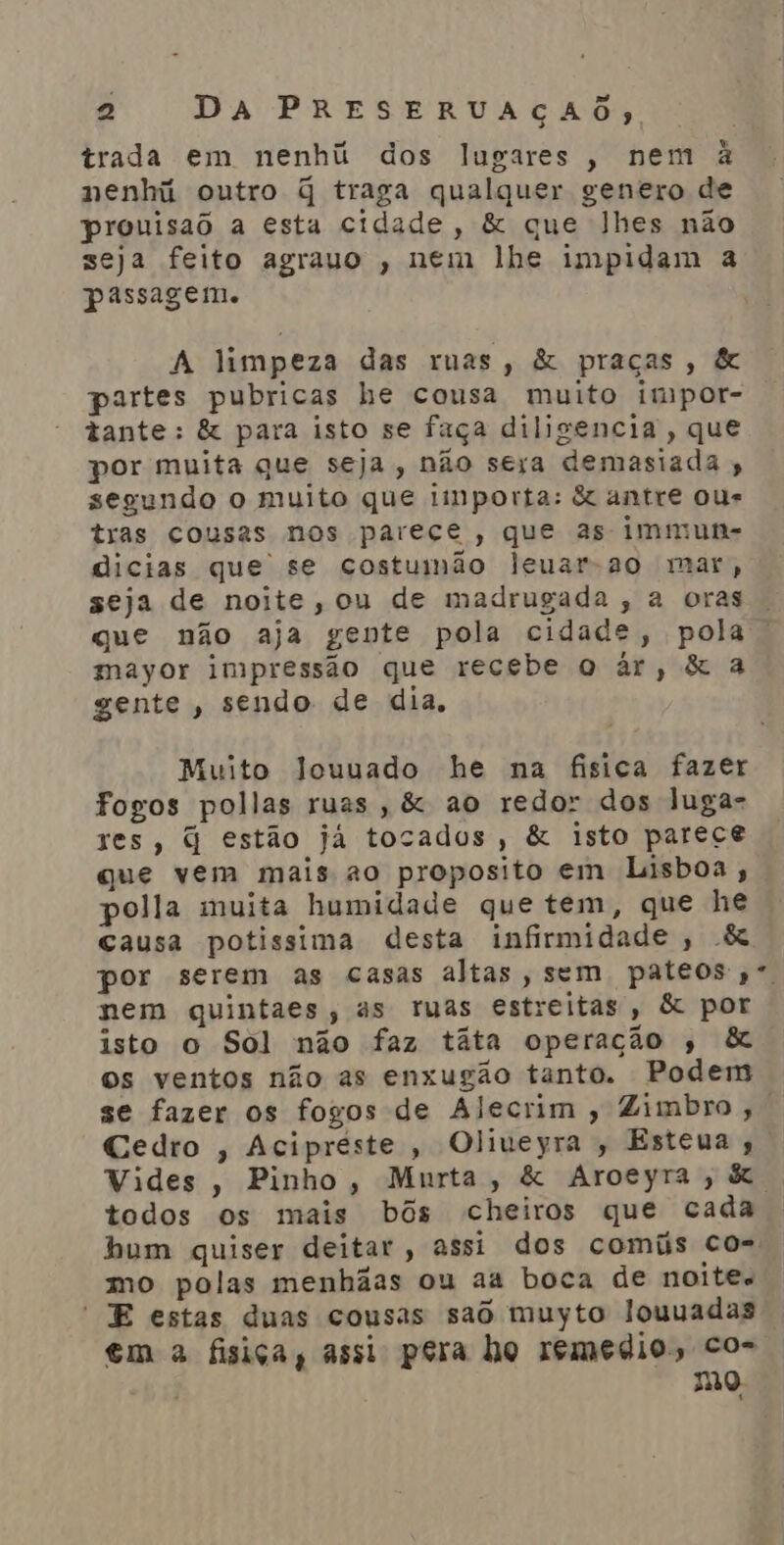 trada em nenhú dos lugares, nem à nenhi outro q traga qualquer genero de prouisao a esta cidade, &amp; que lhes não seja feito agrauo , nem lhe impidam a passagem. A limpeza das ruas, &amp; praças, &amp; partes pubricas he cousa muito impor- tante: &amp; para isto se faça diligencia, que por muita que seja, não sera demasiada , segundo o muito que importa: &amp; antre ous tras cousas nos parece, que as immun- dicias que se costumnão leuar-ao mar, seja de noite, ou de madrugada , a oras que não aja gente pola cidade, pola mayor impressão que recebe o àr, &amp; a gente, sendo de dia, Muito louuado he na fisica fazer fogos pollas ruas, &amp; ao redor dos luga- xes, q estão já tocados, &amp; isto parece que vem mais ao proposito em Lisboa, polla muita humidade que tem, que he causa potissima desta infirmidade , &amp; por serem as casas altas, sem pateos,*. nem quintaes, as ruas estreitas, &amp; por isto o Sol não faz taãta operação , &amp; os ventos não as enxugão tanto. Podem se fazer os fogos de Alecrim , Zimbro,. Cedro , Acipreste, Oliveyra, Esteua ,. Vides , Pinho, Murta, &amp; Aroeyra, &amp;. todos os mais bôs cheiros que cada bum quiser deitar, assi dos comíis co- mo polas menhãas ou aa boca de noite E estas duas cousas sad muyto louuadas em a fisiça, assi pera ho remedios co- mo.