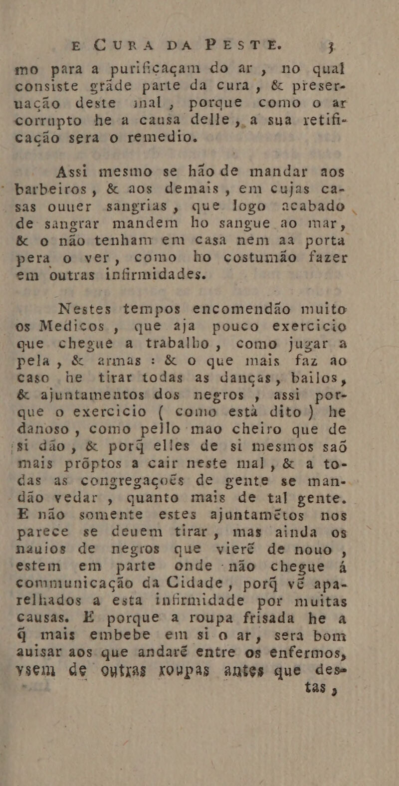 mo para a purificaçam do ar , no qual consiste grade parte da cura, &amp; preser- uação deste nal, porque como o ar corrupto he a causa delle, a sua retifi- cação sera o remedio. Assi mesmo se hão de mandar aos * barbeiros, &amp; aos demais, em cujas ca- sas ouuer sangrias, que logo acabado de sangrar mandem ho sangue ao mar, pera o ver, como ho costumão fazer em outras infirmidades. Nestes tempos encomendão muito os Medicos , que aja pouco exercicio que chegue a trabalho, como jugar a pela, &amp; armas : &amp; o que mais faz ao caso he tirar todas as danças, bailos, &amp; ajuntamentos dos negros , assi por- que o exercicio ( como estã dito) he danoso, como pello mao cheiro que de ist dão, &amp; porq elles de si mesmos saô mais prôptos a cair neste mal, &amp; a to- das as congregaçoés de gente se man- dão vedar , quanto mais de tal gente. E não somente estes ajuntamétos nos parece se deuem tirar, mas ainda os nauios de negros que vieré de nouo , estem em parte onde -não chegue à communicação da Cidade, porq vê apa- telhados a esta infirmidade por muitas Causas. É porque a roupa frisada he a q mais embebe em si oar, sera bom auisar aos que andaré entre os enfermos, Ysem de outras xovpas antes que dese tas »