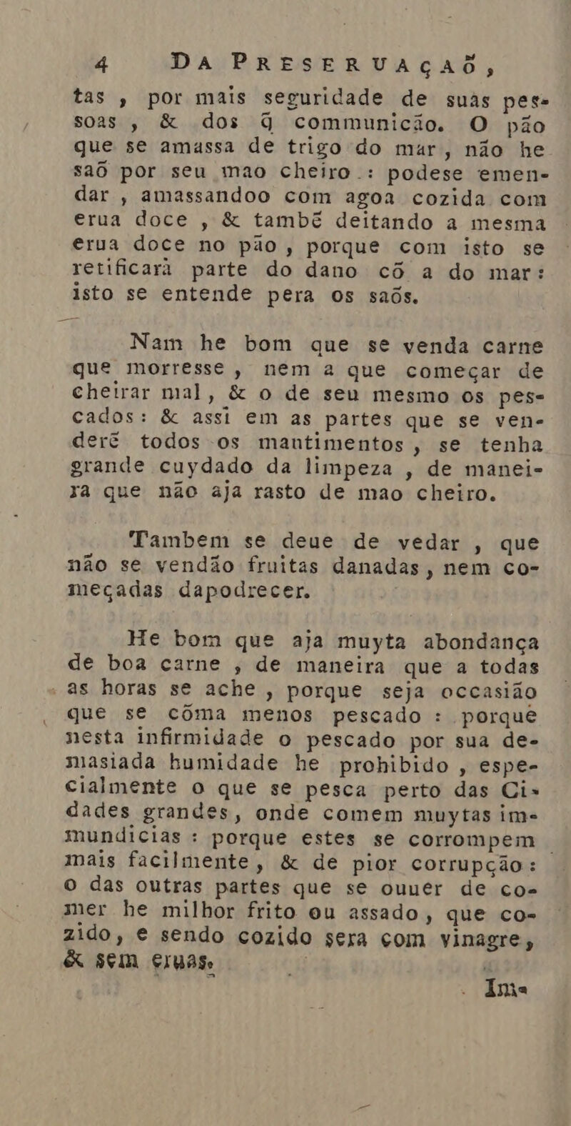 tas, por mais seguridade de suas pes. soas , &amp; dos G communicio. O pão que se amassa de trigo do mar, não he sao por seu mao cheiro .: podese emen- dar , amassandoo com agoa cozida com erua doce , &amp; tambã deitando a mesma erua doce no pão, porque com isto se retificara parte do dano cô a do mar: isto se entende pera os saõs. Nam he bom que se venda carne que morresse, nem a que começar de Cheirar mal, &amp; o de seu mesmo os pes- cados: &amp; assi em as partes que se ven- der? todos os mantimentos, se tenha grande cuydado da limpeza , de manei- za que não aja rasto de mao cheiro. Tambem se deue de vedar , que não se vendão fruitas danadas, nem co- meçadas dapodrecer. He bom que aja muyta abondança de boa carne , de maneira que a todas - as horas se ache , porque seja occasião que se cóôma menos pescado : porque nesta infirmidade o pescado por sua de- miasiada humidade he prohibido , espe- cialmente o que se pesca perto das Ci-» dades grandes, onde comem muytas im- mundicias : porque estes se corrompem . mais facilmente, &amp; de pior corrupção: o das outras partes que se ouuer de co- mer he milhor frito ou assado, que co- zido, e sendo cozido sera com vinagre, &amp; sem Ergas. yr | ETA Ima