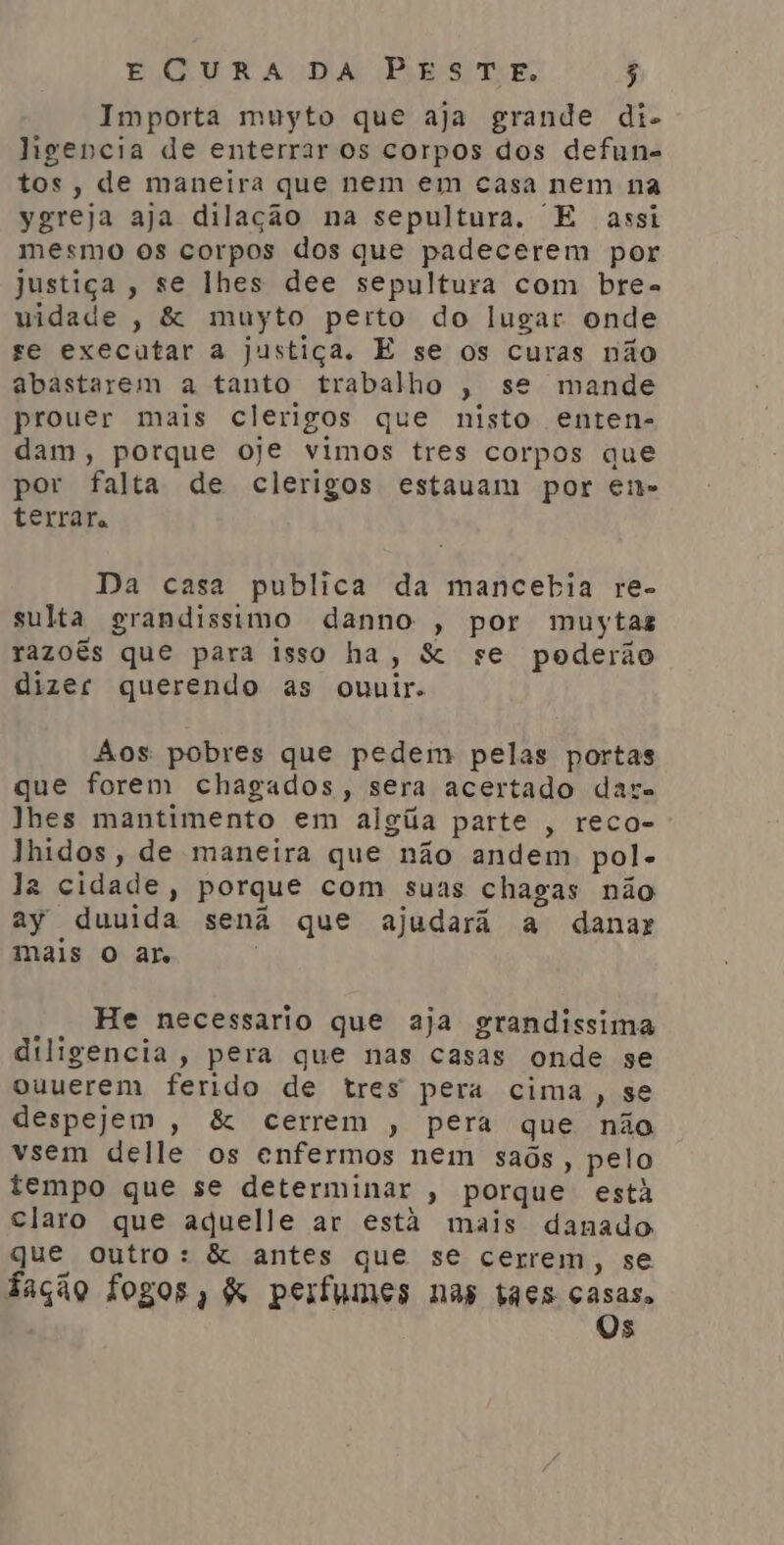 Importa muyto que aja grande di- ligencia de enterrar os corpos dos defun- tos, de maneira que nem em casa nem na ygreja aja dilação na sepultura, E assi mesmo os corpos dos que padecerem por justiça, se lhes dee sepultura com bre- uidade , &amp; muyto perto do lugar onde se executar a justiça. E se os curas não abastarem a tanto trabalho , se mande prouer mais clerigos que nisto enten- dam, porque oje vimos tres corpos que por falta de clerigos estauam por en» terrar. Da casa publica da mancebia re- sulta grandissimo danno , por muytaz razoês que para isso ha, &amp; se poderão dizer querendo as ouuir. Aos pobres que pedem pelas portas que forem chagados, sera acertado dat. lhes mantimento em algía parte , reco- Jhidos, de maneira que não andem. pol- la cidade, porque com suas chagas não ay duuida senã que ajudará a danar mais O ar. | He necessario que aja grandissima diligencia, pera que nas casas onde se ouuerem ferido de tres pera cima, se despejem , &amp; cerrem , pera que não vsem delle os enfermos nem saôs, pelo tempo que se determinar , porque estã claro que aduelle ar estã mais danado que outro: &amp; antes que se cerrem, se fação fogos, &amp; perfumes nas taçs casas, Os