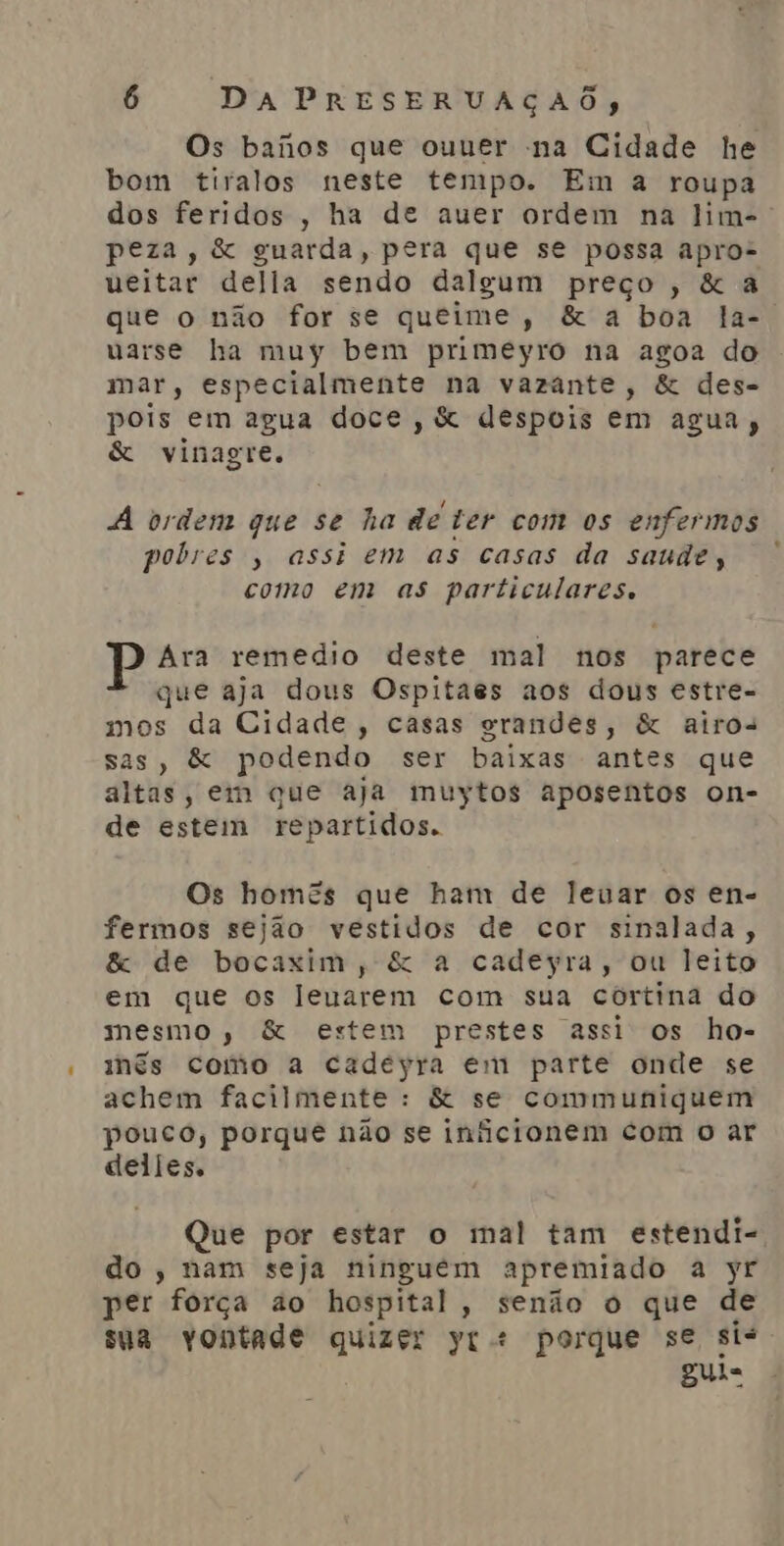 Os banos que ouuer na Cidade he bom tiralos neste tempo. Em a roupa peza, &amp; guarda, pera que se possa apro- ueitar della sendo dalgum preço, &amp; a uvarse ha muy bem primeyro na agoa do mar, especialmente na vazante, &amp; des- pois em agua doce, &amp; despois em agua, &amp; vinagre. ! À ordem que se ha de ter com os enfermos pobres , assi em as casas da saude, como em as particulares. Ara remedio deste mal nos parece que aja dous Ospitaes aos dous estre- mos da Cidade, casas grandes, &amp; airos sas, &amp; podendo ser baixas antes que altas, em que aja muytos aposentos on- de estem repartidos. Os homes que ham de leuar os en- fermos sejão vestidos de cor sinalada, &amp; de bocaxim, &amp; a cadeyra, ou leito em que os leuarem com sua córtina do mesmo, &amp; estem prestes assi os ho- mês como a cadeyra em parte onde se achem facilmente : &amp; se communiquem pouco, porque não se iniicionem com o ar delles. Que por estar o mal tam estendi- do, nam seja ninguem apremiado a yr per força ào hospital, senão o que de sua vontade quizer yr + porque se sis Bula -