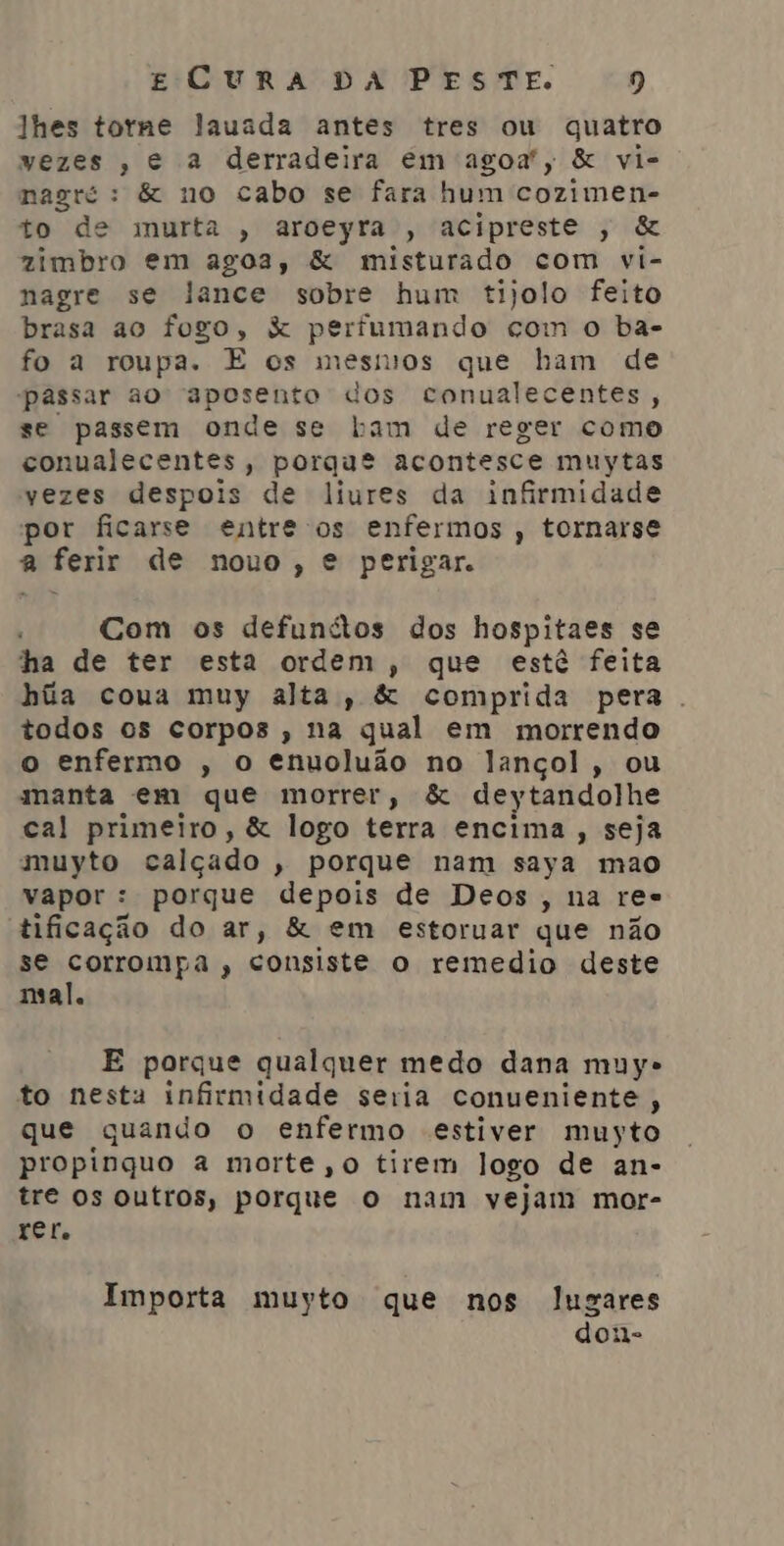 lhes torne lauada antes tres ou quatro vezes, e a derradeira em agoa”, & vi- nagré: & no cabo se fara hum cozimen- to de murta , aroeyra , acipreste , & zimbro em agoa, & misturado com vi- nagre se lance sobre hum tijolo feito brasa ao fogo, & perfumando com o ba- fo a roupa. E os mesnios que ham de passar ao RpDrSnto dos conualecentes, se passem onde se Lam de reger como conualecentes, porque acontesce muytas vezes despois de liures da infirmidade por ficarse entre os enfermos , tornarse a ferir de nouo, € perigar. Com os defunitos dos hospitaes se ha de ter esta ordem, que estê feita hãa coua muy alta, & comprida pera. todos os corpos, na qual em morrendo o enfermo , o enuoluão no lançol, ou manta em que morrer, & deytandolhe cal primeiro, & logo terra encima, seja muyto calçado , porque nam saya mao vapor : porque depois de Deos, na res tificação do ar, & em estoruar que não se corrompa , consiste o remedio deste mal. E porque qualquer medo dana muy» to nesta infirmidade seria conueniente, que quando o enfermo estiver muyto propinquo a morte ,o tirem logo de an- tre os outros, porque o nam vejam mor- rer. Importa muyto que nos lugares don-