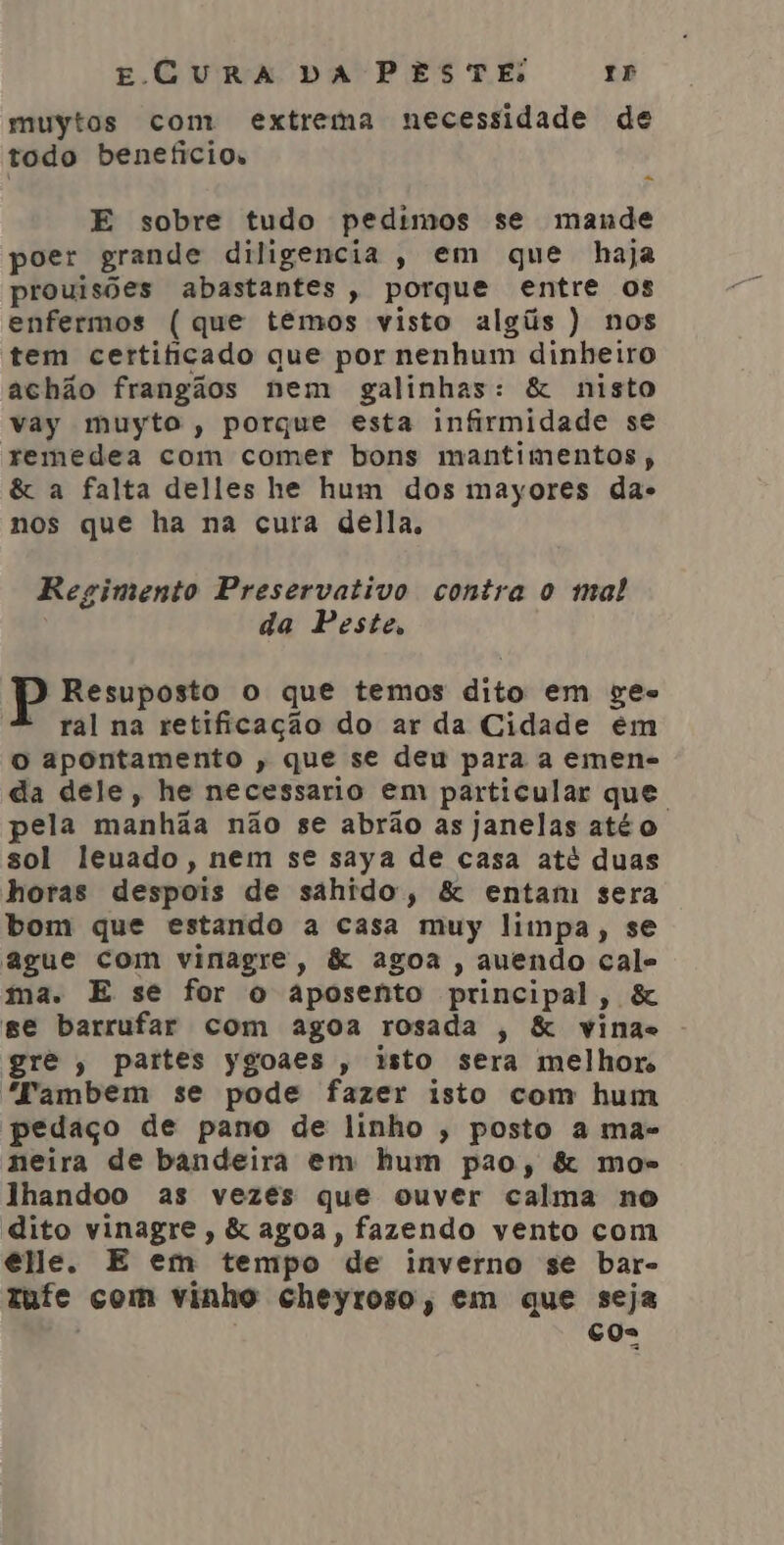 muytos com extrema necessidade de todo benefícios E sobre tudo pedimos se mande poer grande diligencia, em que haja prouisões abastantes, porque entre os enfermos ( que têmos visto algús ) nos tem certificado que por nenhum dinheiro achão frangãos nem galinhas: &amp; nisto vay muyto, porque esta infirmidade se remedea com comer bons mantimentos, &amp; a falta delles he hum dos mayores das nos que ha na cura della, Regimento Preservativo contra o mal da Peste, P Resuposto o que temos dito em ges - ral na retificação do ar da Cidade em o apontamento , que se deu para a emen- da dele, he necessario em particular que pela manhãa não se abrão as janelas atéo. sol leuado, nem se saya de casa até duas horas despois de sahido, &amp; entam sera bom que estando a casa muy limpa, se ague com vinagre, &amp; agoa , auendo cale ma. E se for o aposento principal, &amp; ge barrufar com agoa rosada , &amp; vinas gre , partes ygoaes , isto sera melhor “Fambem se pode fazer isto com hum pedaço de pano de linho , posto a mas neira de bandeira em hum pao, &amp; mos lhandoo as vezes que ouver calma no dito vinagre, &amp; agoa, fazendo vento com elle. E em tempo de inverno se bar- tufe com vinho cheyroso, em que seja | cos