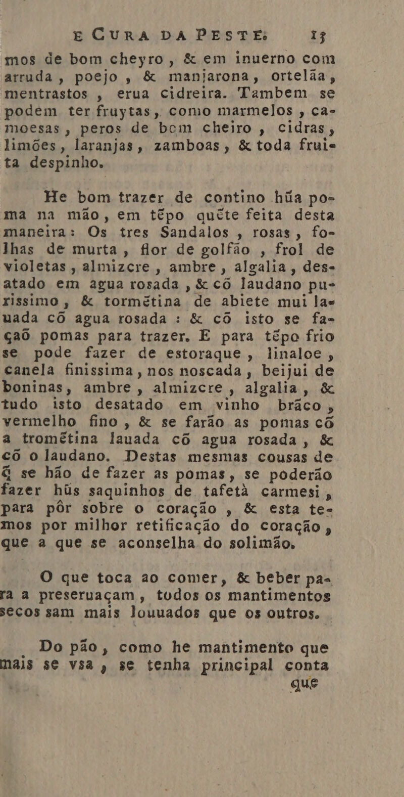 mos de bom cheyro, &amp; em inuerno com arruda, poejo, &amp; manijarona, ortelãa, mentrastos , erua cidreira. Tambem se podem ter fruytas, como marmelos , ca- moesas, peros de bcm cheiro, cidras, limões, laranjas, zamboas, &amp; toda fruie ta despinho, He bom trazer de contino hiia po- ma na mão, em têpo qucete feita desta maneira: Os tres Sandalos , rosas, fo- lhas de murta, flor de golfão , frol de violetas, almizcre, ambre , algalia, des- atado em agua rosada , &amp; cô laudano pu- rissimo , &amp; tormétina a abiete mui las uada cô agua rosada : &amp; cô isto se fas çao pomas para trazer. E para têpo frio se pode fazer de estoraque , linalce, canela finissima, nos noscada, beijui de boninas, ambre, almizcre, algalia, &amp; tudo isto desatado em vinho braco , vermelho fino, &amp; se farão as pomas cô a tromêtina lauada cô agua rosada, &amp; cô o laudano. Destas mesmas cousas de &amp; se hão de fazer as pomas, se poderão fazer hús saquinhos de. tafetá carmesi , para pôr sobre o coração , &amp; esta te- mos por milhor retificação do coração , que a que se aconselha do solimão. O que toca ao comer, &amp; beber pas ra a preseruaçam, tudos os mantimentos secos sam mais louuados que os outros. Do pão, como he mantimento que mais se vsa, se tenha principal conta gue