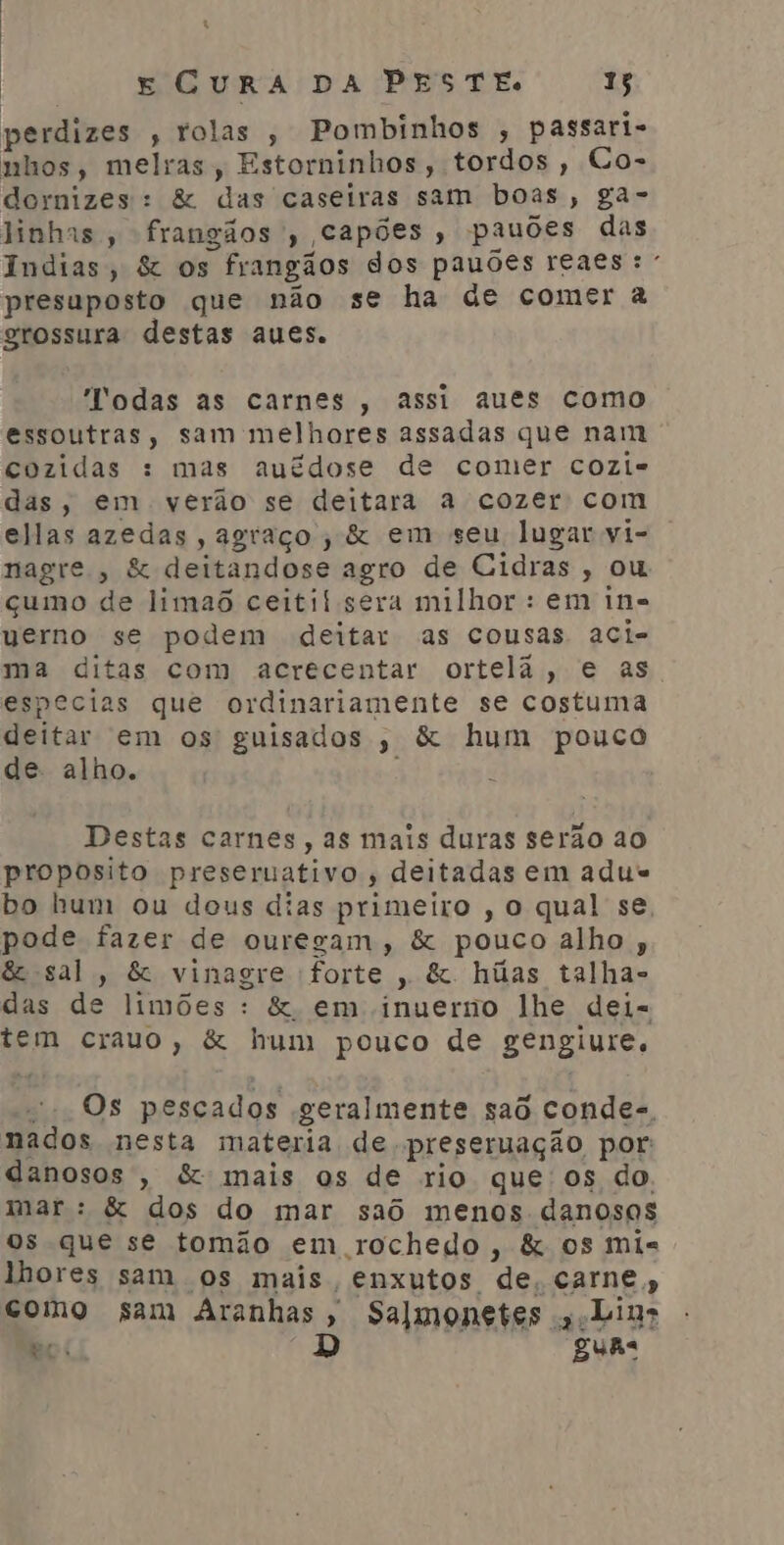 perdizes , rolas , Pombinhos , passari- nhos, melras, Estorninhos, tordos, Co- dornizes: & das caseiras sam boas, ga- linhas, frangãos , capões, pauões das Indias, & os frangãos dos pauões reaes: presuposto que não se ha de comer à grossura destas aues. Todas as carnes , assi aues como essoutras, sam melhores assadas que nam cozidas : mas auédose de comer cozi- das, em verão se deitara a cozer com ellas azedas , agraço , & em seu lugar vi- nagre , & deitandose agro de Cidras , ou çumo de limaô ceitif sera milhor : em in= uverno se podem deitar as cousas aci- ma ditas com acrecentar ortelã, e as especias que ordinariamente se costuma deitar em os guisados ,; & hum pouco de. alho. : Destas carnes, as mais duras serão ao proposito preseruativo , deitadas em adus bo hum ou dous dias primeiro ,o qual se, pode fazer de ouregam, & pouco alho, & sal, & vinagre forte, &. húas talha- das de limões : & em inuerno lhe dei= tem crauo, & hum pouco de gengiure., = Os pescados geralmente saô condes, nados nesta materia de preseruação por danosos, & mais os de rio que os do. mar : & dos do mar saô menos danosos os que se tomão em rochedo, & os mis lhores sam os mais, enxutos de, carne, como sam Aranhas, Salmonetes s.Lias ec D guas EC
