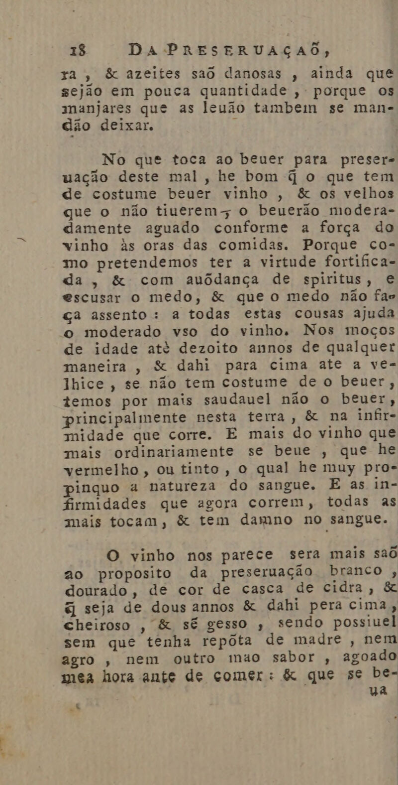 E id ) 1$ DA PRESERUAÇAO, za, & azeites sao danosas , ainda que sejão em pouca quantidade , porque os ananjares que as leuão tambem se man- dão deixar. E No que toca ao beuer para preser- uação deste mal, he bom q o que tem de costume beuer vinho , & os velhos que o não tiuerems o beuerão modera- damente aguado conforme a força do vinho às oras das comidas. Porque co- mo pretendemos ter à virtude fortifica- da , & com auôdança de spiritus, e escusar o medo, & que o medo não fas ça assento: a todas estas cousas ajuda o moderado vso do vinho, Nos moços de idade até dezoito annos de qualquer maneira , & dahi para cima ate a ve- lhice, se não tem costume de o beuer, temos por mais saudauel não o beuer, principalmente nesta terra, & na infir- midade que corre. E mais do vinho que mais ordinariamente se beue , que he vermelho, ou tinto, o qual he muy pro- pinquo a natureza do sangue. E as in- firmidades que agora correm, todas as mais tocam, & tem damno no sangue. O vinho nos parece sera mais saô ao proposito da preseruação branco , dourado, de cor de casca de cidra, & q seja de dous annos & dahi pera cima, cheiroso , & sé gesso , sendo possiuel sem que tenha repóta de madre , nem agro , nem outro muo sabor , agoado mea hora ante de comer: & que se be- ua