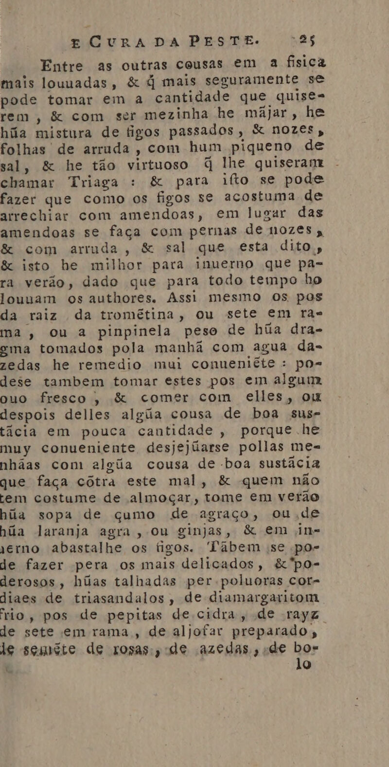 Entre as outras cousas em a fisica mais louuadas, &amp; q mais seguramente se pode tomar em a cantidade que quise= rem, &amp; com ser mezinha he majar, he hãa mistura de tigos passados, &amp; nozes, folhas de arruda, com hum piqueno de sal, &amp; he tão virtuoso q lhe quiseram chamar Triaga : &amp; para ifto se pode fazer que como os figos se acostuma de arrechiar com amendoas, em lugar das amendoas se faça com pernas de nozes &amp; com arruda, &amp; sal que esta dito, &amp; isto he milhor para inuerno que pa- ra verão, dado que para todo tempo ho louuam os authores. Assi mesmo os pos da raiz da tromêtina, ou sete em rã= ma, ou a pinpinela peso de hãa dra- ema tomados pola manhã com agua da- zedas he remedio mui conueniête : po= dese tambem tomar estes pos em algum ouo fresco, &amp; comer com elles, om despois delles alga cousa de boa sus- tâcia em pouca cantidade , porque he muy conueniente desjejúarse pollas me= nhãas com algãa cousa de boa sustâcia que faça cótra este mal, &amp; quem não tem costume de almoçar, tome em verão hãa sopa de cumo de agraço, ou de hãa laranja agra, ou ginjas, &amp; em jin= jerno abastalhe os figos. Tábem se po- de fazer pera os mais delicados, &amp;'po- derosos, húas talhadas per poluoras cor- diaes de triasandalos, de diamargaritom rio, pos de pepitas de cidra, de rayz de sete em rama, de aljofar preparado, le sgmete de rosas, de azedas, «de bos lo le