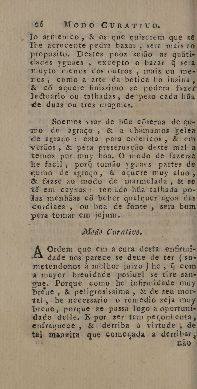 lo armenico, &amp; os que quiserem que se lhe acrecente pedra bazar , sera mais ao proposito. Destes poos sejão as quátis cades yguaes , excepto o bazar q sera muvyto menos dos outros , mais ou mes ros, como a arte da botica ho insina, &amp; cô açucre finissimo se podera fazer Jectuario ou talbadas, de peso cada hia de duas ou tres dragmas. Soemos vsar de hiia cóserua de que mo de agraço, &amp; a chamamos gelea de agraço : esta para coléricos, &amp; em verãos, &amp; pera preseruação deste mal a temos por muy boa. O modo de fazerse he facil, porã tomão yguaes partes de cumo de agraço, &amp; açucre muy aluo, &amp; fazse ao modo de marmelada, &amp; se tê em cayxas: tomâdo hia talhada po- las menhãas cô beber qualquer agoa das cordiaes , ou boa de fonte , sera bom pera tomar em jejum. Modo Curativo. Ã Ordem que em a cura desta enfirmi- dade nos parece se deue de ter (so- metendonos à melhor juizo ) he, q com a mayor breuidade posiuel se tire sarn= gue. Porque como he inbrmidade muy bréue , &amp; peligrosissima , &amp; de seu mor- tal, he necessario o remedio seja muy breve, porque se passa logo a oportuni- dade delle. E por ser tam peçonhenta, enfraquece, &amp; derriba à virtude, de tal maneira que começada a desribar; não