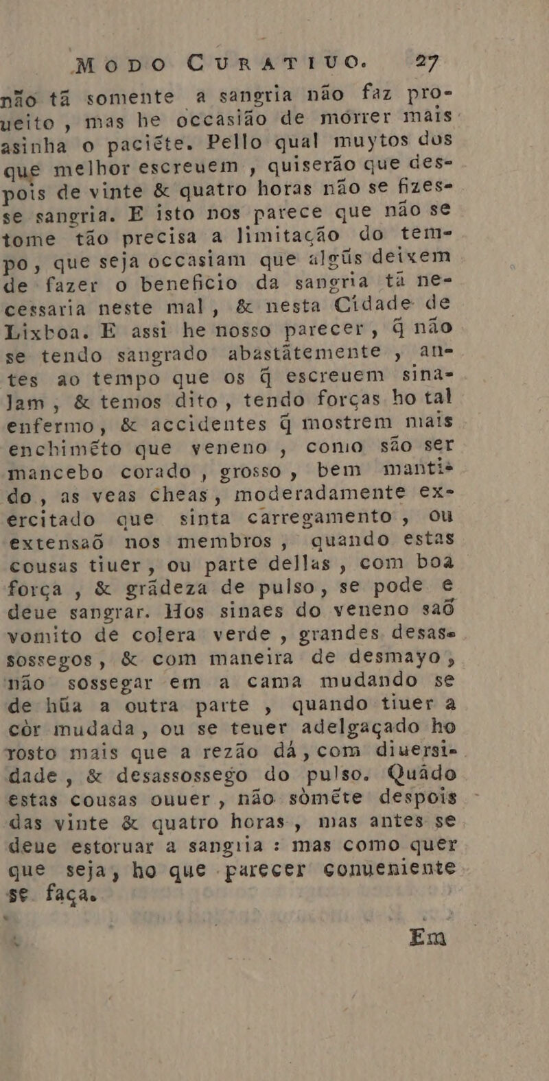 não tã somente a sangria não faz pro- ueito, mas he occasião de morrer mais: asinha o paciéte. Pello qual muytos dos que melhor escreuem,, quiserão que des- pois de vinte &amp; quatro horas não se fizes- se sangria. E isto nos parece que não se tome tão precisa a limitação do tem- po, que seja occasiam que algús deixem de fazer o beneficio da sangria ta ne- cessaria neste mal, &amp; nesta Cidade de Lixboa. E assi he nosso parecer, q não se tendo sangrado abastátemente , an- tes ao tempo que os q escreuem sina- Jam, &amp; temos dito, tendo forças ho tal enfermo, &amp; accidentes q mostrem mais enchimêto que veneno , como são ser mancebo corado , grosso, bem manti* do, as veas cheas, moderadamente ex- ercitado que sinta carregamento, ou extensaô nos membros, quando estas cousas tiuer, ou parte dellas, com boa força , &amp; grádeza de pulso, se pode € deue sangrar. Hos sinaes do veneno saõ vomito de colera verde , grandes desase sossegos, &amp; com maneira de desmayo, não sossegar em a cama mudando se de húa a outra parte , quando tiver a cór mudada, ou se teuer adelgaçado ho rosto mais que a rezão dá, com diuersi- dade, &amp; desassossego do pulso. Quâdo estas cousas ouuer, não somête despois das vinte &amp; quatro horas, mas antes se deue estoruar a sangiia : mas como quer que seja, ho que parecer conveniente se faça. “ o Em
