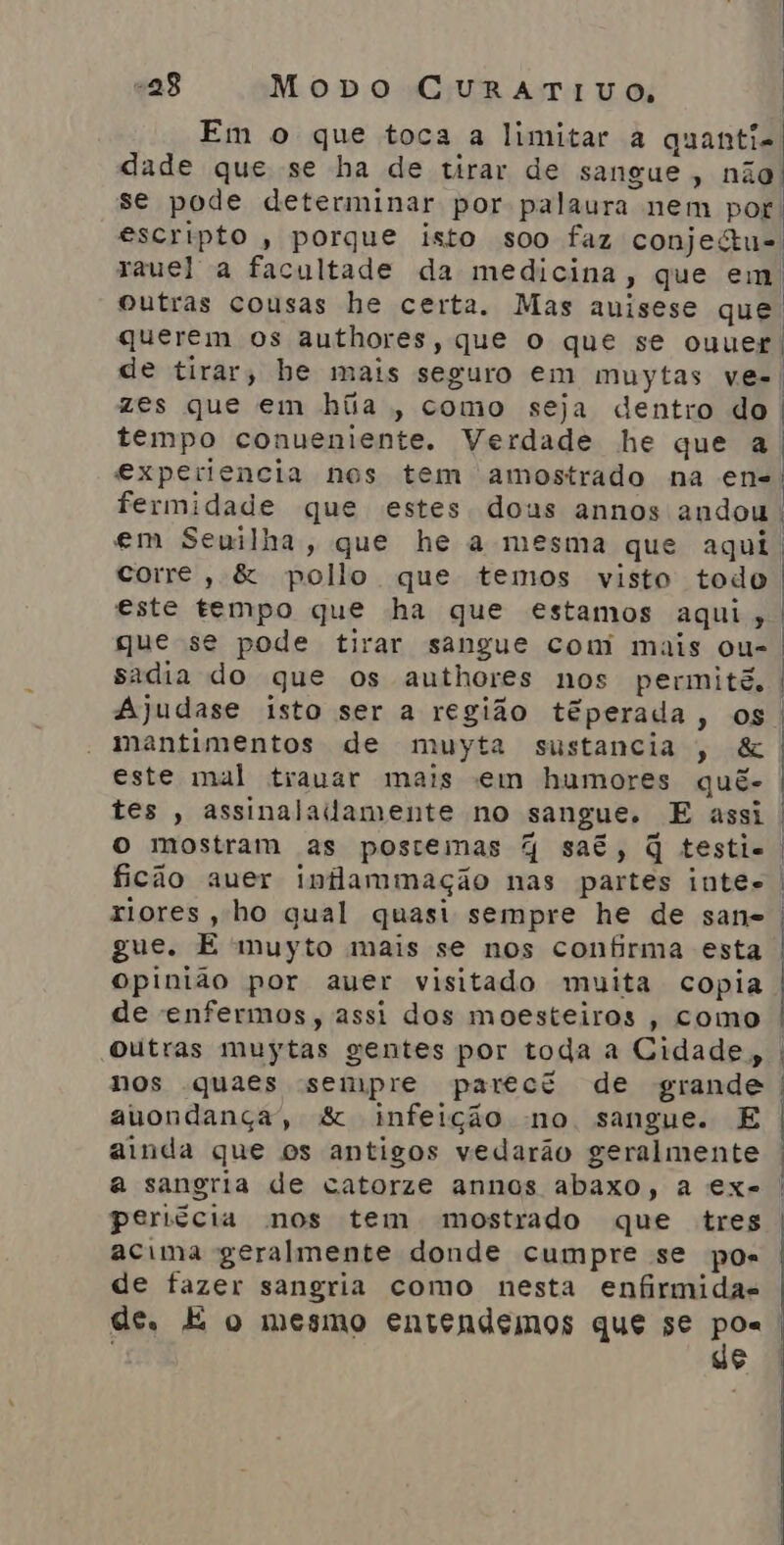 querem os authores, que O que se ouuer zes que em híia , como seja dentro do tempo conueniente. Verdade he que a experiencia nos tem amostrado na en- corre, &amp; pollo que temos visto todo este tempo que ha que estamos aqui, que se pode tirar sangue com mais ou- sadia do que os authores nos permitê. Ajudase isto ser a região téperada, os mantimentos de muyta sustancia , &amp; este mal trauar mais em humores quê- tes , assinalailamente no sangue. E assi o mostram as postemas % saé, q testie ficão auer inflammação nas partes inte. riores, ho qual quasi sempre he de sane gue. E muyto mais se nos confirma esta opinião por aver visitado muita copia de enfermos, assi dos moesteiros , como Outras muytas gentes por toda a Cidade, nos quaes sempre parect de grande auondança”, &amp; infeição no sangue. E ainda que os antigos vedarão geralmente peritcia nos tem mostrado que tres acima geralmente donde cumpre se pos de fazer sangria como nesta enfirmidas de | |