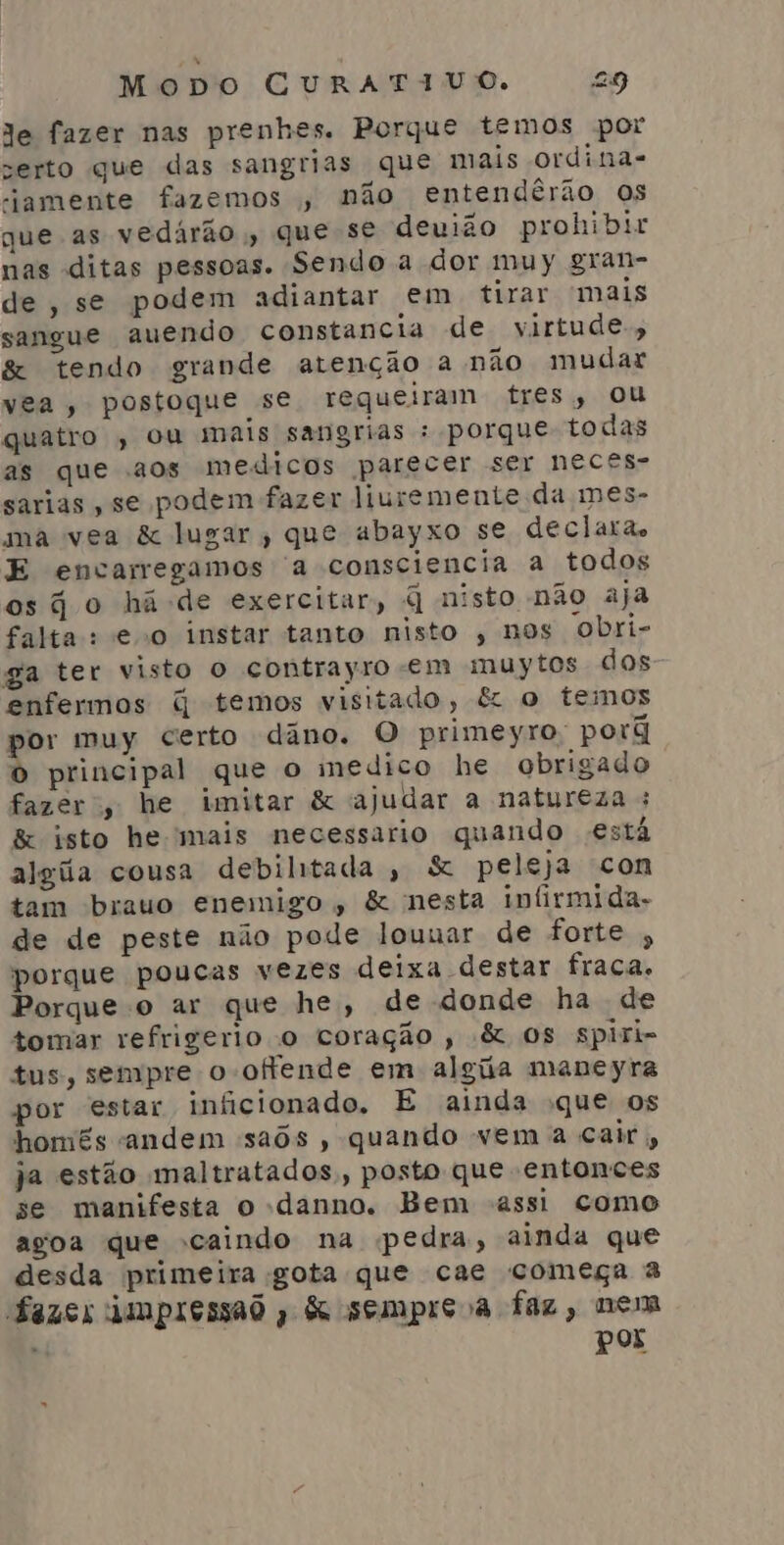 Je fazer nas prenhes. Porque temos por serto que das sangrias que mais ordina- -jamente fazemos , não entendêrão os que as vedaárão , que se deuião prohibir nas ditas pessoas. Sendo a dor muy gran- de, se podem adiantar em tirar mais sangue auendo constancia de virtude, &amp; tendo grande atenção a não mudar vea, postoque se requeiram tres, ou quatro , ou mais sangrias : porque todas as que aos medicos parecer ser neces- sarias , se podem fazer liuremente da mes- ma vea &amp; lugar, que abayxo se declara. E encarregamos a consciencia a todos os jo há-de exercitar, q nisto não aja falta: eo instar tanto nisto , nos obri- ga ter visto o contrayro em muytos dos enfermos q temos visitado, &amp; o temos or muy certo dâno. O primeyro porã » principal que o medico he obrigado fazer, he imitar &amp; ajudar a natureza : &amp; isto he mais necessario quando está algiãa cousa debiltada , S&amp; peleja com tam brauo enemigo, &amp; nesta infirmida- de de peste não pode louuar de forte , porque poucas vezes deixa destar fraca. Porque o ar que he, de donde ha de tomar refrigerio o coração , &amp; Os spiri- tus, sempre o ofende em alga maneyra por estar inficionado. E ainda que os homés andem saôs , quando vem a cair, ja estão maltratados,, posto que entonces se manifesta o danno. Bem assi como agoa que caindo na pedra, ainda que desda primeira gota que cae começa à fazes AMpIeSSAO ; &amp; semprsa faz, nem Pos