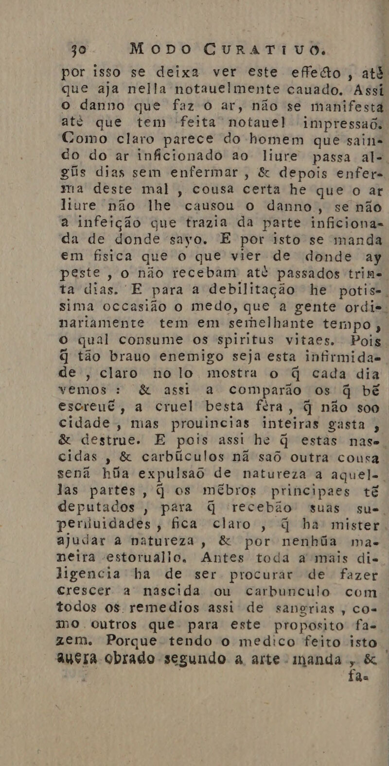 por isso se deixa ver este effedo , até que aja nella notauelmente cauado. Assi o danno que faz O ar, não se manifesta até que tem feita notauel impressaõ. Como claro parece do homem que sain= do do ar inficionado ao liure passa al-. giis dias sem enfermar , &amp; depois enfer= ma deste mal , cousa certa he que o ar liure não lhe causou o danno, se não a infeição que trazia da parte inficionas da de donde sayo. E por isto se manda em fisica que o que vier de donde ay peste, o não recebam até passados trime ta dias. E para a debilitação he potis-. sima occasião o medo, que a gente ordie. nariamente tem em serhelhante tempo, O qual consume os spiritus vitaes. Pois q tão brauo enemigo seja esta infirmidas de , claro no lo mostra o q cada dia vemos : &amp; assi a comparão os q bê escreut, a cruel besta féra, q não soo cidade, mas prouincias inteiras gasta , &amp; destrue. E pois assi he q estas nase cidas , &amp; carbílculos nã saô outra cousa sena hia expulsaô de natureza a aquel-. las partes, q os mébros principaes tê deputados , para q recebão suas sue. periiuidades, fica claro, q ha mister. ajudar a natureza, &amp; por nenhãa mas neira estoruallo, Antes toda a mais di. ligencia ha de ser procurar de fazer crescer a nascida ou carbunculo com todos os remedios assi de sangrias, cos mo ocutros que. para este proposito fa- azem. Porque tendo o medico feito isto , ausra obrado segundo a arte - manda , &amp; fãs