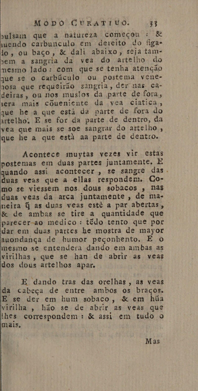 sulsam que a natureza começou : &amp; wendo carbunculo em dereito do figa- lo, ou baço, &amp; dali abaixo, seja tam- sem a sangria da vea do artelho. do nesmo lado: com que se tenha atenção que se o carbúculo ou postema vene- nosa que requeirão sangria, der nas ca- deiras, ou nos muslos da parte de fora, sera mais coueniente da vea ciatica;, que be a que está da parte de fora do artelho. E se for da parte de dentro, da vea que mais se soe sangrar do artelho , que he a que está aa parte de dentro. Acontece muytas vezes vir estas postemas em duas partes juntamente. E quando assi acontecer, se sangre das. duas veas que a ellas respondem, Co- mo se viessem nos. dous sobacos , nas duas veas da arca juntamente , de ma- neira q as duas veas esté a par abertas, &amp; de ambas se tirs a quantidade que parecer-ao medico : tédo tento que por dar em duas partes he mostra de mayor auondança de humor peçonhento. E o mesmo se entendera dando em ambas as virilhas, que se han de abrir as veas dos dous artelhos apar. | E dando tras das orelhas, as veas da cabeça de entre ambos os braços. E se der em hum sobaco, &amp; em húia virilha , hão se de abrir as veas que lhes correspondem : &amp; assi em tudo o mais, Mas