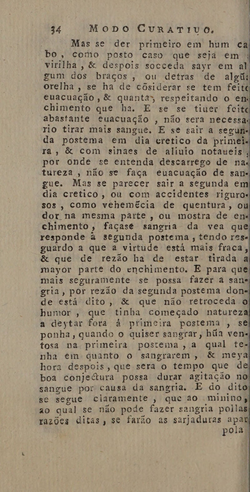 Mas se der primeiro em hum ca bo, como posto caso que seja em |; virilha, &amp; despois socceda sayr em al gum dos braços , ou detras de algii orelha , se ha de côsiderar se tem feitc euacuação , &amp; quanta” respeitando o em chimento que ha. E se se tiuer feitc abastante euacuação , não sera necessa: rio tirar mais sangue. E se sair a se guns da postema em dia cretico da primei« ra, &amp; com sinaes de aliuio notaueis. 4 por onde se entenda descarrego de nas tureza, não se faça euacuação de sans gue. Mas se parecer sair a segunda em dia cretico, ou com accidentes riguros sos, como vehemécia de quentura, ou dor na mesma parte, ou mostra de ens chimento, façase sangria da vea que responde à segunda postema , tendo rese guardo a que à virtude está mais fraca, &amp; que de rezão ha de estar tirada a mayor parte do enchimento. E para que mais seguramente se possa fazer à sans; gria, por rezão da segunda postema done de está dito, &amp; que não retroceda o humor , que tinha começado natureza a deytar fora à primeira postema , sé) ponha, quando, o quiser sangrar, hia ven tosa na primeira postema, a qual te. nha em quanto o sangrarem, &amp; meya hora despois, que sera o tempo que de boa conjeura possa durar agitação no sangue por causa da sangria. E do dito se segue claramente » que ao -minino ao qual se não pode fazer sangria pollas razões ditas, se farão as sarjaduras apar Pora |
