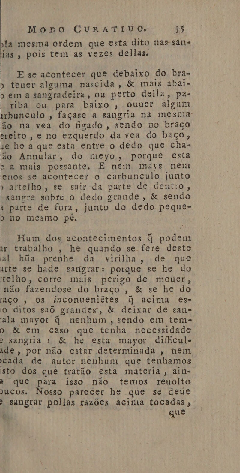 la mesma ordem que esta dito nas-san= ias, pois tem as vezes dellas. E se acontecer que debaixo do bra- » teuer alguma nascida, &amp; mais abai- » ema sangradeira , ou perto della, pa- - riba ou para baixo , ouuer aigum irbunculo, façase a sangria na mesma: ão na vea do figado, sendo no braço sreito, e no ezquerdo da vea do baço, se he a que esta entre o dédo que cha- ão Annular, do meyo, porque esta e a mais possante. E nem mays nem enos se acontecer o carbunculo junto » artelho, se sair da parte de dentro, sangre sobre o dedo grande, &amp; sendo À parte de fora, junto do dedo peque- D no mésmo pé, | Hum dos acontecimentos q podem ar trabalho , he quando se fere deste al híiia prenhe da virilha, de que arte se hade sangrar: porque se he do telho , corre mais perigo de mouer, não fazendose do braço , &amp; se he do aço , Os inconueniêtes q acima es- o ditos saô grandes, &amp; deixar de san- ala mayot q nenhum , sendo em tem- o &amp; em caso que tenha necessidade > sangria : &amp; he esta mayor diffcul- ade, por não estar determinada , nem cada de autor nenhum que tenhamos sto dos que tratão esta materia , ain- À que para isso não temos reuolto jucos. Nosso parecer he que se deue » sangrar pollas razões acima tocadas , que
