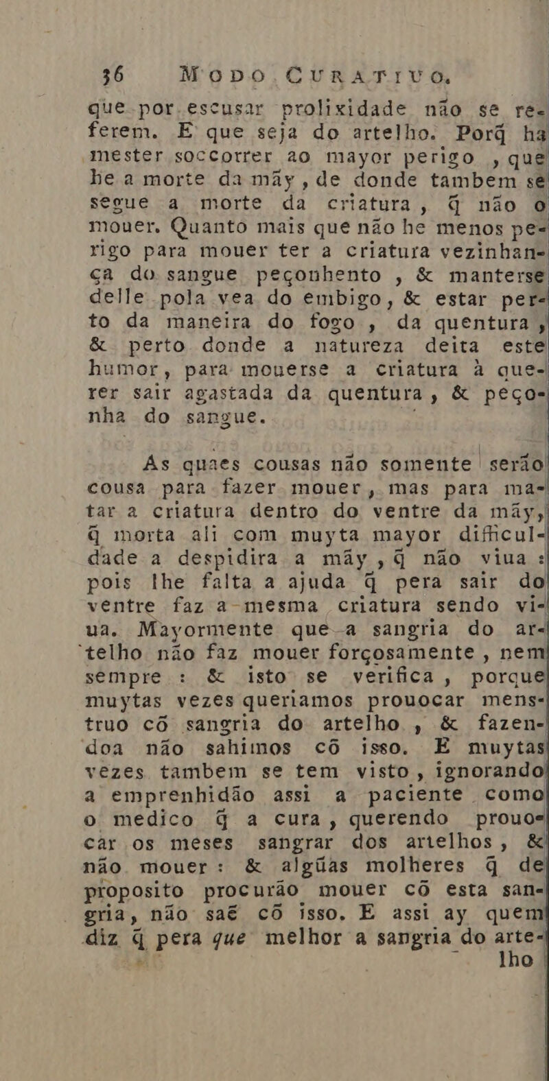 que.por.escusar prolixidade não se res ferem. E que seja do artelho. Porã ha mester soccorrer ao mayor perigo , que he a morte da mãy, de donde tambem se segue a morte da criatura , q não o mouer. Quanto mais que não he menos pe= rigo para mouer ter a criatura vezinhan- ça do sangue peçonhento , &amp; manterse delle pola vea do embigo, &amp; estar pers to da maneira do fogo, da quentura;s &amp; perto donde a natureza deita este humor, para mouerse a criatura à que- rer sair agastada da quentura, &amp; peços nha do sangue. Ás quaes cousas não somente serio cousa para fazer mouer, mas para mas tar 2 criatura dentro do ventre da mãy ol q morta ali com muyta mayor dicul- dade a despidira a mãy, + q não viua : pois lhe falta a ajuda q pera sair do ventre faz a-mesma criatura sendo vi- ua. Mayormente que-a sangria do ars “telho não faz mouer forçosamente , nem sempre : &amp; isto se verifica, porque muytas vezes queriamos prouocar mens: truo cô sangria do artelho , &amp; fazen- doa não sahimos cô isso. E muytas vezes tambem se tem visto, ignorando a emprenhidão assi a paciente como o medico G a cura, querendo prouos car os meses sangrar dos artelhos , &amp; não mouer: &amp; algiias molheres q de proposito procurão mouer cô esta sana gria, não saé cô isso. E assi ay quem diz q pera que melhor a sangria do rs e o