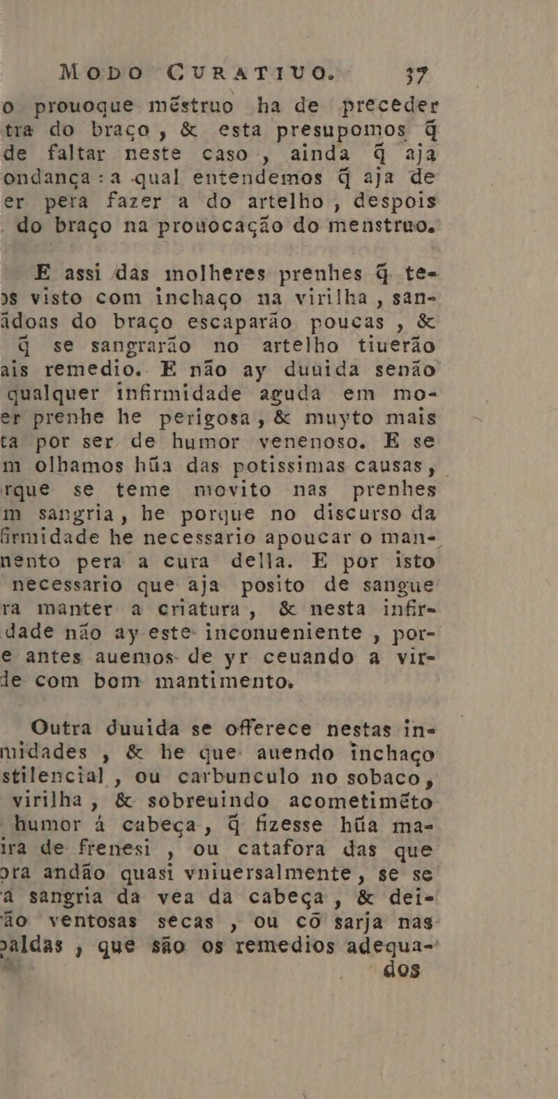 o prouoque méstruo ha de preceder tra do braço, & esta presupomos q de faltar neste caso , ainda q aja ondança :a qual entendemos q aja de er pera fazer a do artelho , despois | do braço na prouocação do menstruo, E assi das molheres prenhes q te-= Ss visto com inchaço na virilha, san- adoas do braço escaparão poucas , & q se sangrarão no artelho tiuerão ais remedio. E não ay dunida senão qualquer infirmidade aguda em mo- er prenhe he perigosa, & muyto mais ta por ser de humor venenoso. E se m olhamos hãa das potissimas causas, rque se teme movito nas prenhes m sangria, he porque no discurso da irmidade he necessario apoucar o man-, ento pera a cura della. E por isto necessario que aja posito de sangue ra manter a criatura, & nesta infir= dade não ay este: inconueniente , por- e antes auemos- de yr ceuando a vit- de com bom mantimento. Outra duuida se offerece nestas in= midades , & he que: auendo inchaço stilencial , ou carbunculo no sobaco , virilha , & sobreuindo acometimêto humor à cubeça, q fizesse híita mas ira de frenesi , Ou catafora das que ora andão quasi vniuersalmente, se se a sangria da vea da cabeça, & dei- ão ventosas secas , ou CO sarja nas paldas » que são os remedios adequa-: dos