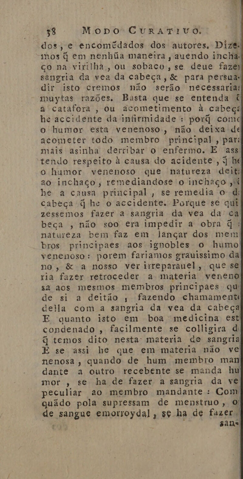dos, e encomédados dos autores. Dize. “mos q em nenhúa maneira , auendo inchal co na virilha, ou sobaco, se deue fazei sangria da vea da cabeça, &amp; para persua: dir isto cremos não serão necessarias muytas razões. Basta que se entenda à catafora , ou acometimento à cabeça he accidente da infirmidade : porq comd o humor esta venenoso, não deixa del acometer todo membro principal, pari mais asinha derribar o enfermo, E Ass tendo respeito à causa do acidente , 3 be o humor venenoso que natureza deit 20 inchaço, remediandose o inchaço ;%í he a causa principal, se remedia od; cabeça q he o accidente. Porque se qui zessemos fazer a sangria da vea da ca beça , não soo era impedir a obra q: natureza bem faz em lançar dos mem| bros principaes aos ignobles o humo| venenoso: porem fariamos grauissimo da] no, &amp; a nosso ver irreparanel, que se: ria fazer retroceder a materia veneno! sa aos mesmos membros principaes qui de si a deitão ; fazendo chamamentt della com a sangria da vea da cabeça) E quanto isto em boa medicina est) condenado , facilmente se colligira di q temos dito nesta: materia de sangria) E se assi he que em materia não ve] nenosa, quando de hum membro man dante a outro recebente se manda hu) mor , se ha de fazer a sangria da ve peculiar ao membro mandante : Com| quado pola supressam de menstruo, O! de sangue emorroydal, sg ha de fazer | : sans |