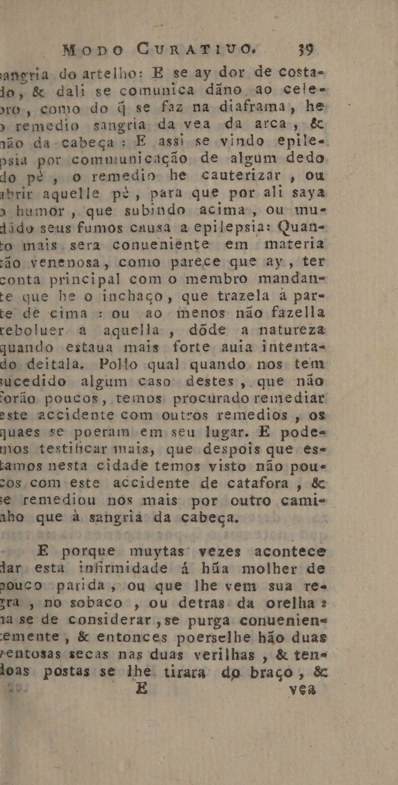 aneria do artelho: E se ay dor de costa- jo, &amp; dali se comunica dâno ao celes to, como do q se faz na diaframa;, he » remedio sangria da vea da arca; &amp; ção da -cabeça: E assi se vindo epiles, psia por communicação de algum dedo do pé, o remedio he cauterizar , ou qbrix aquelle pé, para que por ali saya » humor , que subindo acima, ou mus dido seus fumos causa a epilepsia: Quan- o mais. sera conueniênte em materia ão venenosa, como parece que ay, ter conta principal com o membro mandan= te que he o inchaço, que trazela à par- te de cima : ou ao menos não fazella rebolucr a aquella, dôde a natureza quando estaua mais forte auia intentas do deitala. Pollo qual quando nos tem ucedido algum caso destes, que não orão poucos, temos: procurado remediar este accidente com outros remedios , os quaes se poeram em seu lugar. E podes mos testificar mais, que despois que es= amos nesta cidade temos visto não poue cos com este accidente de catafora , &amp; e remediou nos mais por cutro camis iho que à sangriá' da cabeça. E porque muytas' vezes acontece lar esta infirmidade à hãa molher de ouço parida, ou que lhe vem sua res sra, no sobaco , ou detras: da orelha : ja se de considerar ,se purga conueniens emente, &amp; entonces poerselhe hão duas rentosas secas nas duas verilhas , &amp; tens loas postas se lhe. tirara do braço, &amp; ts É vea