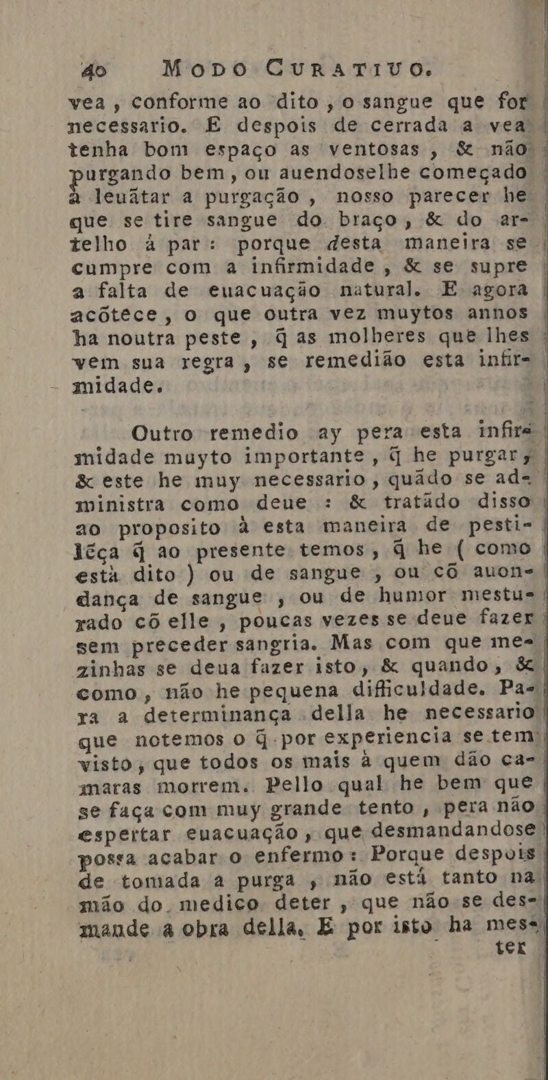 vea , conforme ao dito, o sangue que for necessario. E despois de cerrada a vea | tenha bom espaço as ventosas , &amp; não | urgando bem, ou auendoselhe começado à leuatar a purgação , nosso parecer he | que se tire sangue do braço, &amp; do ar- | telho à par: porque desta maneira se | cumpre com a infirmidade, &amp; se supre a falta de euacuação natural. E agora acôtece, o que outra vez muytos annos ha noutra peste, q as molheres quê lhes | vem sua regra, se remedião esta infr-. midade. | Outro remedio ay pera esta infira midade muyto importante, q he purgar; | &amp; este he muy necessario, quâdo se ad=. ministra como deue : &amp; tratâdo disso | ao proposito à esta maneira de pesti- léça q ao presente temos, q he ( como está dito ) ou de sangue , ou cô auon- dança de sangue ; ou de humor mestu=| xado cô elle, poucas vezes se deue fazer. sem preceder sangria. Mas com que mes zinhas se deua fazer isto, &amp; quando, &amp; como , não he pequena dificuldade. Pa-| ya a determinança della he necessario | que notemos o q-por experiencia se tem) visto, que todos os mais à quem dão ca- | maras morrem. Pello qual he bem que | se faça com muy grande: tento , pera não | espertar euacuação , que desmandandose, possa acabar o enfermo: Porque despois | de tomada a purga , não está tanto na, mão do medico deter , que não se des- mande à obra della, E por isto ha mess) » tex